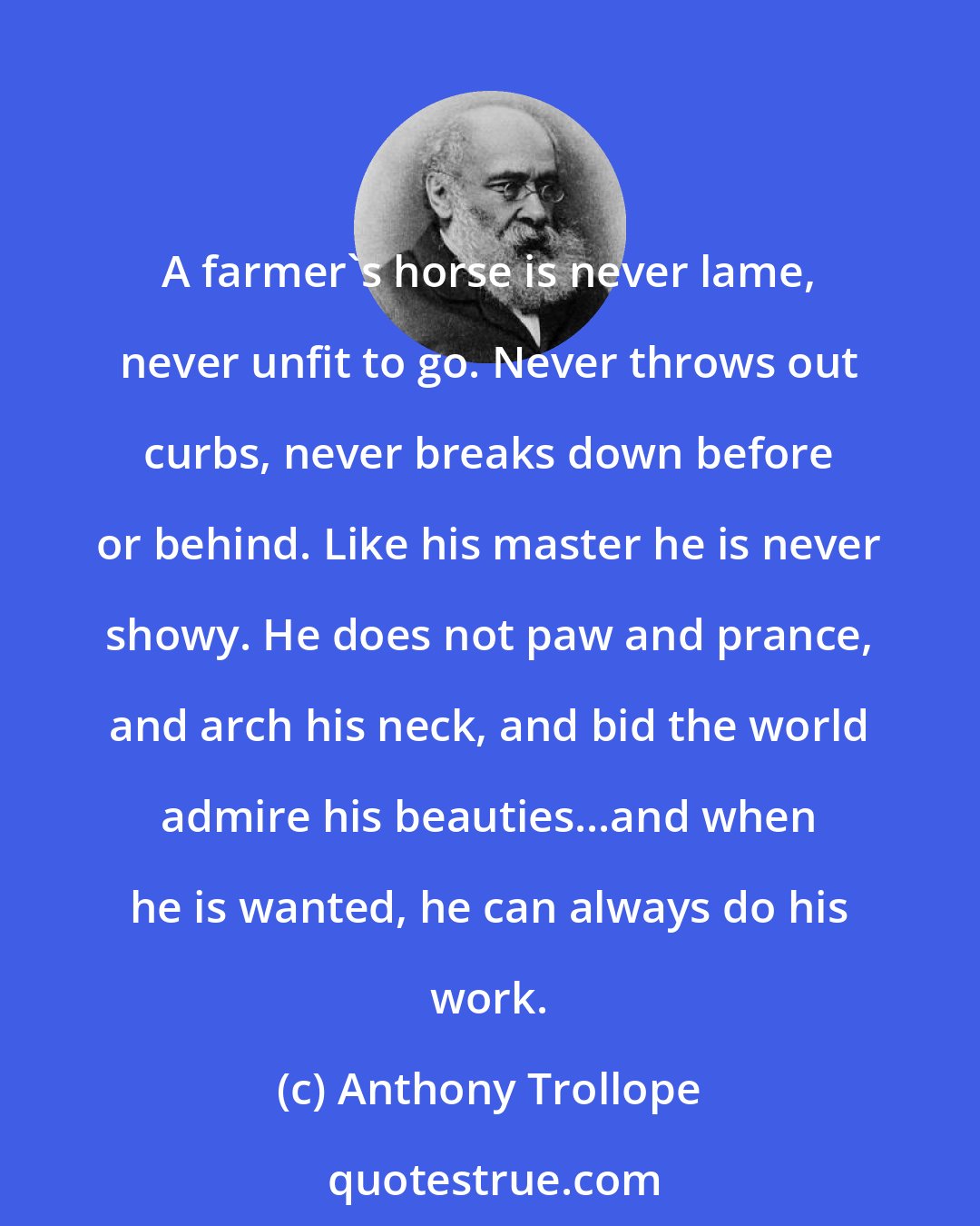 Anthony Trollope: A farmer's horse is never lame, never unfit to go. Never throws out curbs, never breaks down before or behind. Like his master he is never showy. He does not paw and prance, and arch his neck, and bid the world admire his beauties...and when he is wanted, he can always do his work.