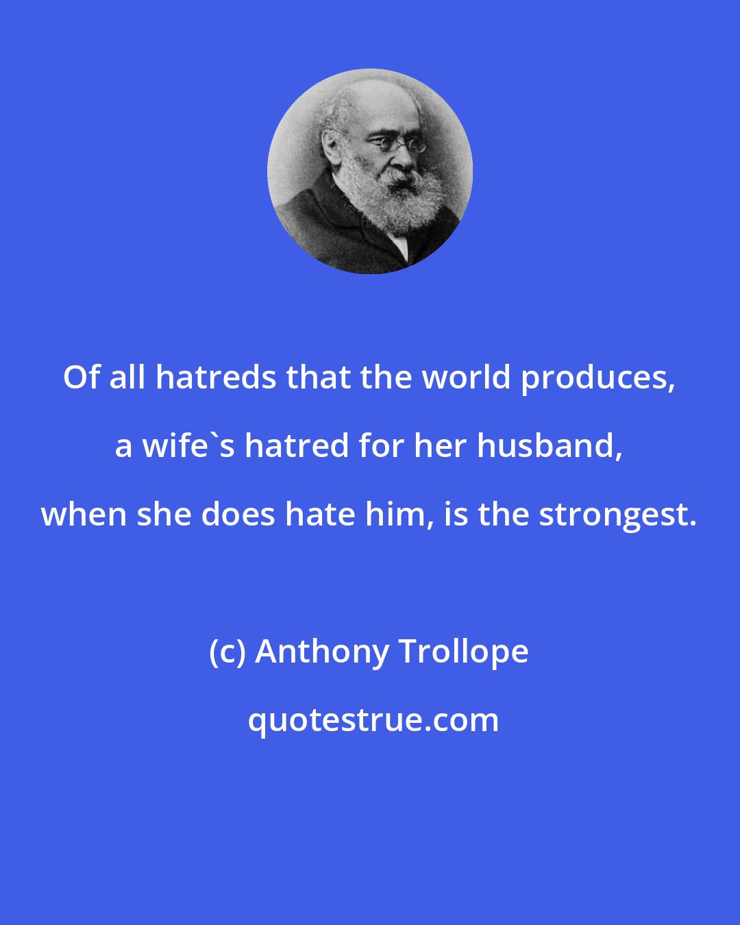 Anthony Trollope: Of all hatreds that the world produces, a wife's hatred for her husband, when she does hate him, is the strongest.