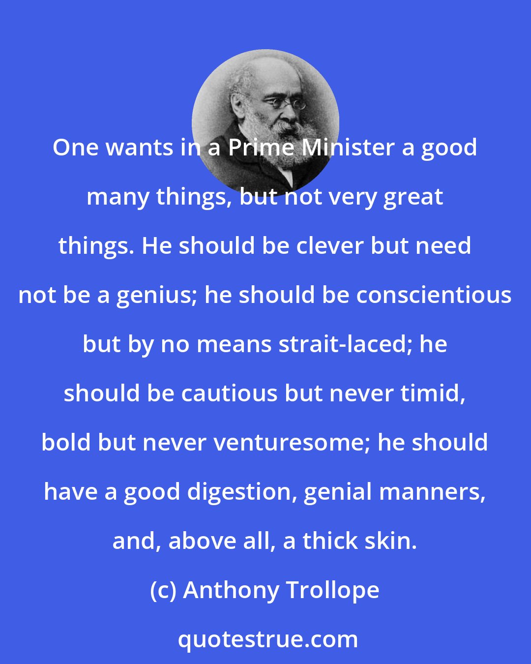 Anthony Trollope: One wants in a Prime Minister a good many things, but not very great things. He should be clever but need not be a genius; he should be conscientious but by no means strait-laced; he should be cautious but never timid, bold but never venturesome; he should have a good digestion, genial manners, and, above all, a thick skin.