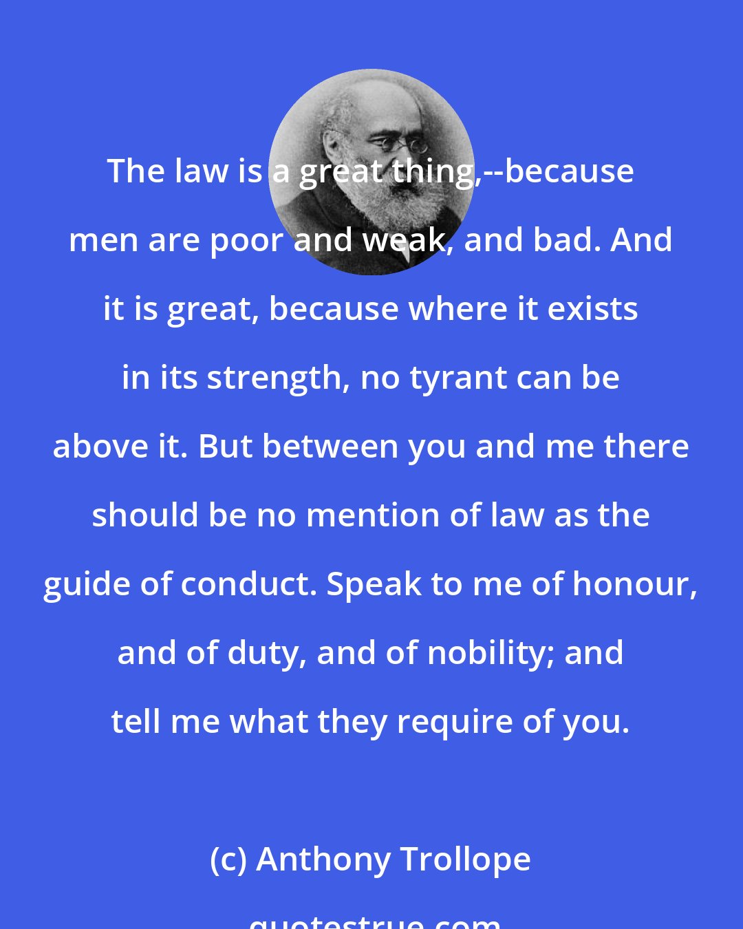 Anthony Trollope: The law is a great thing,--because men are poor and weak, and bad. And it is great, because where it exists in its strength, no tyrant can be above it. But between you and me there should be no mention of law as the guide of conduct. Speak to me of honour, and of duty, and of nobility; and tell me what they require of you.