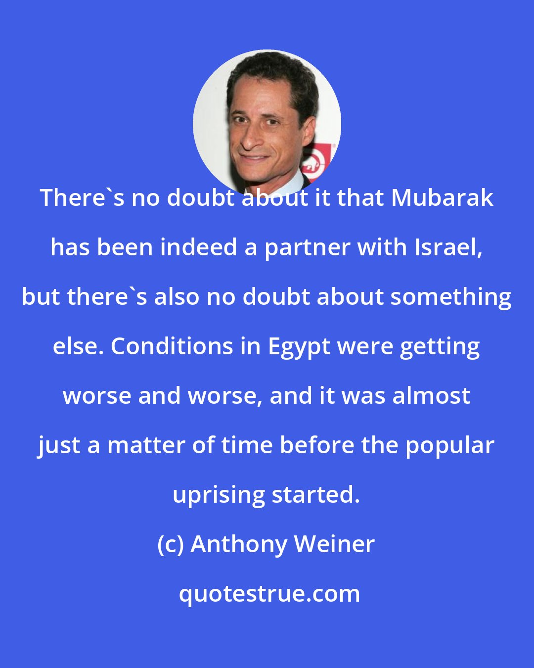 Anthony Weiner: There's no doubt about it that Mubarak has been indeed a partner with Israel, but there's also no doubt about something else. Conditions in Egypt were getting worse and worse, and it was almost just a matter of time before the popular uprising started.