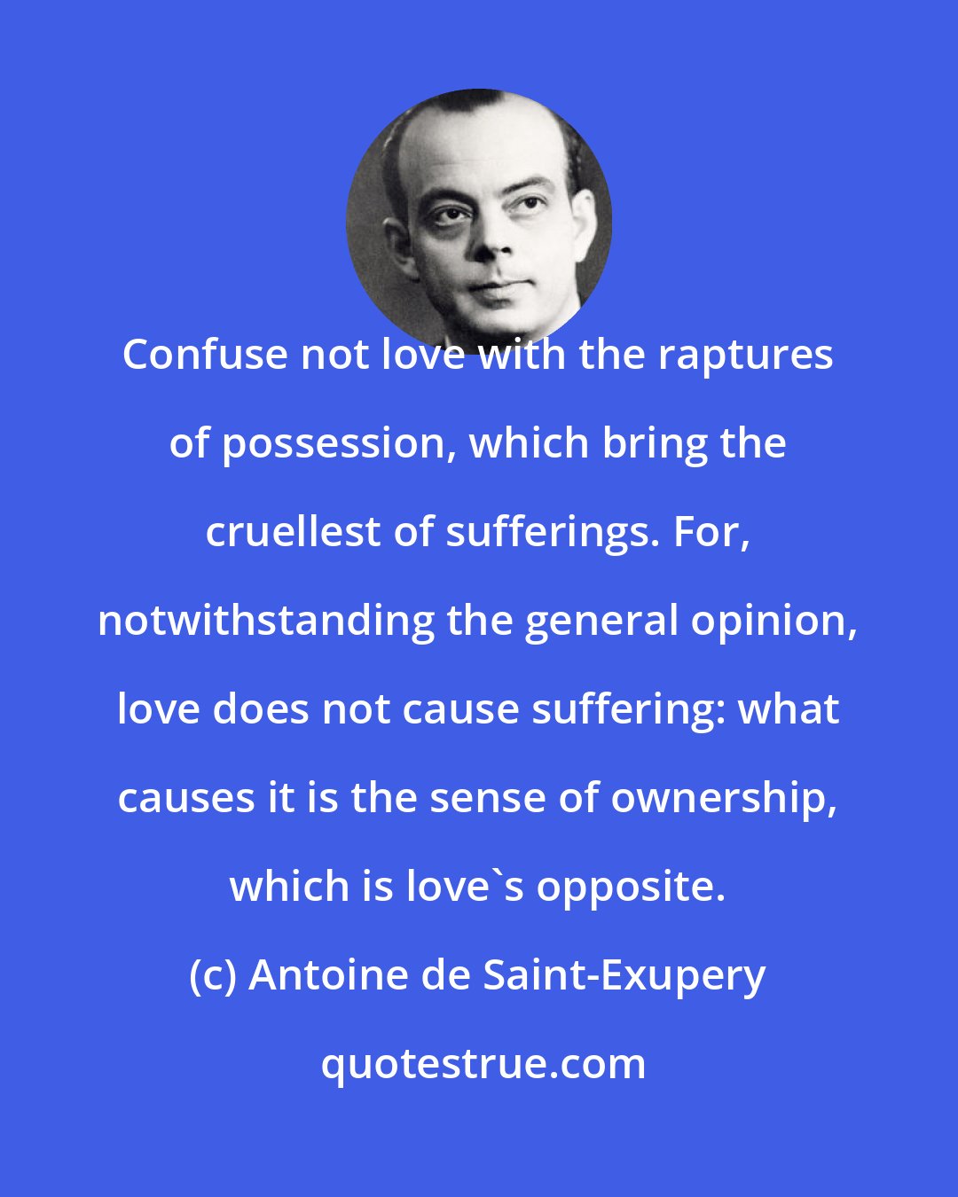 Antoine de Saint-Exupery: Confuse not love with the raptures of possession, which bring the cruellest of sufferings. For, notwithstanding the general opinion, love does not cause suffering: what causes it is the sense of ownership, which is love's opposite.