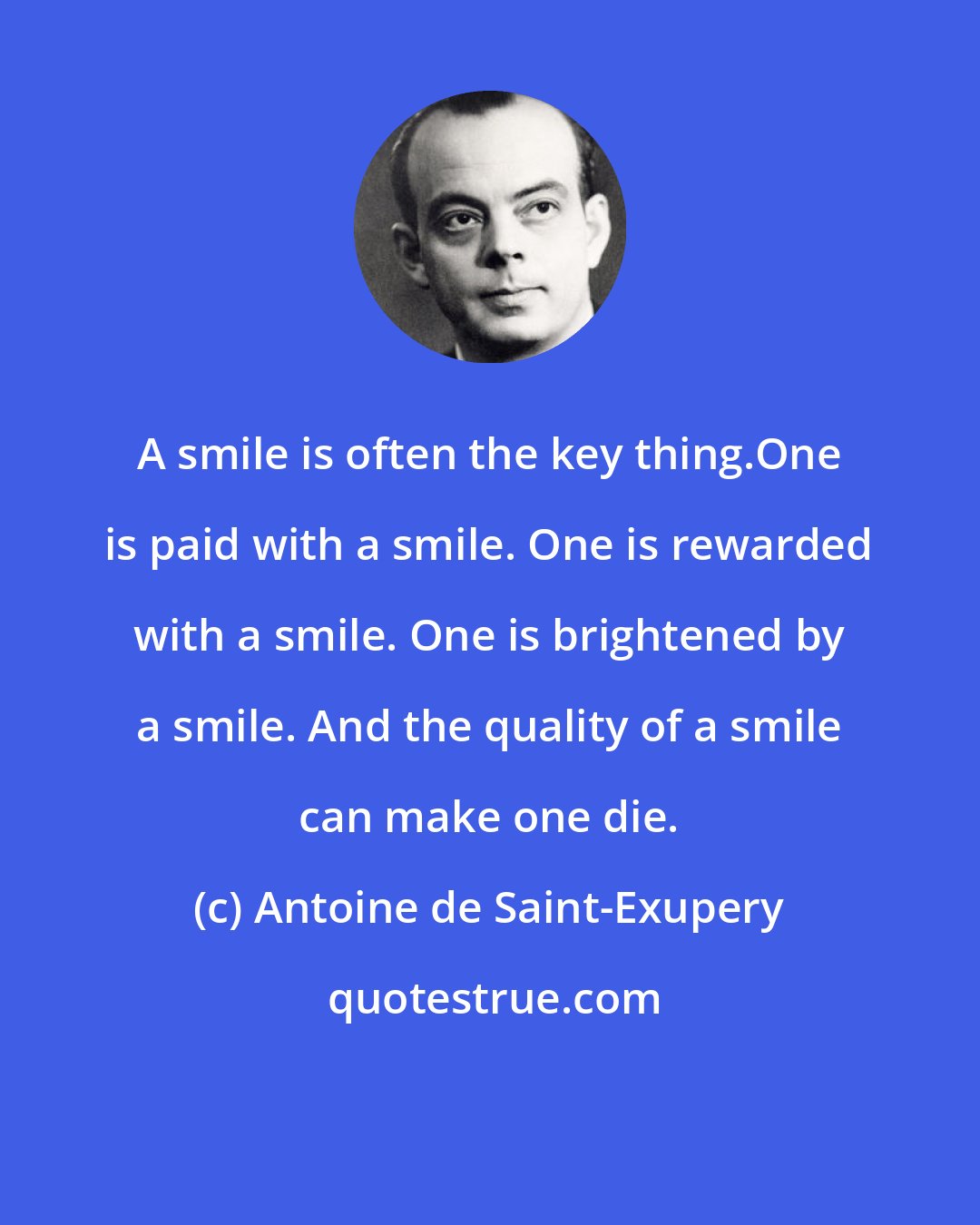 Antoine de Saint-Exupery: A smile is often the key thing.One is paid with a smile. One is rewarded with a smile. One is brightened by a smile. And the quality of a smile can make one die.