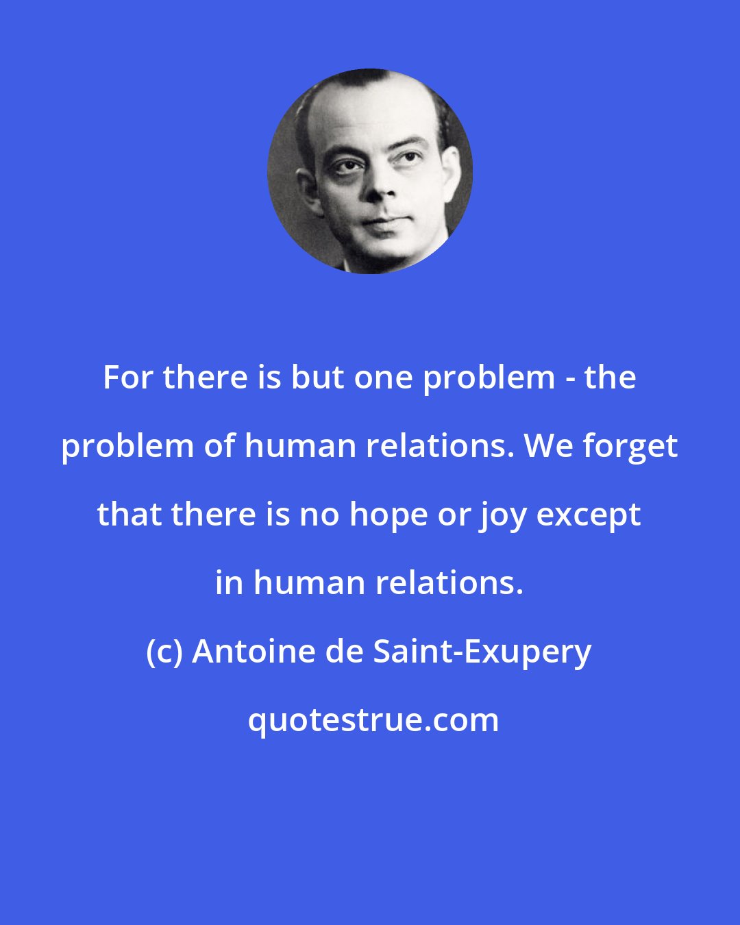 Antoine de Saint-Exupery: For there is but one problem - the problem of human relations. We forget that there is no hope or joy except in human relations.