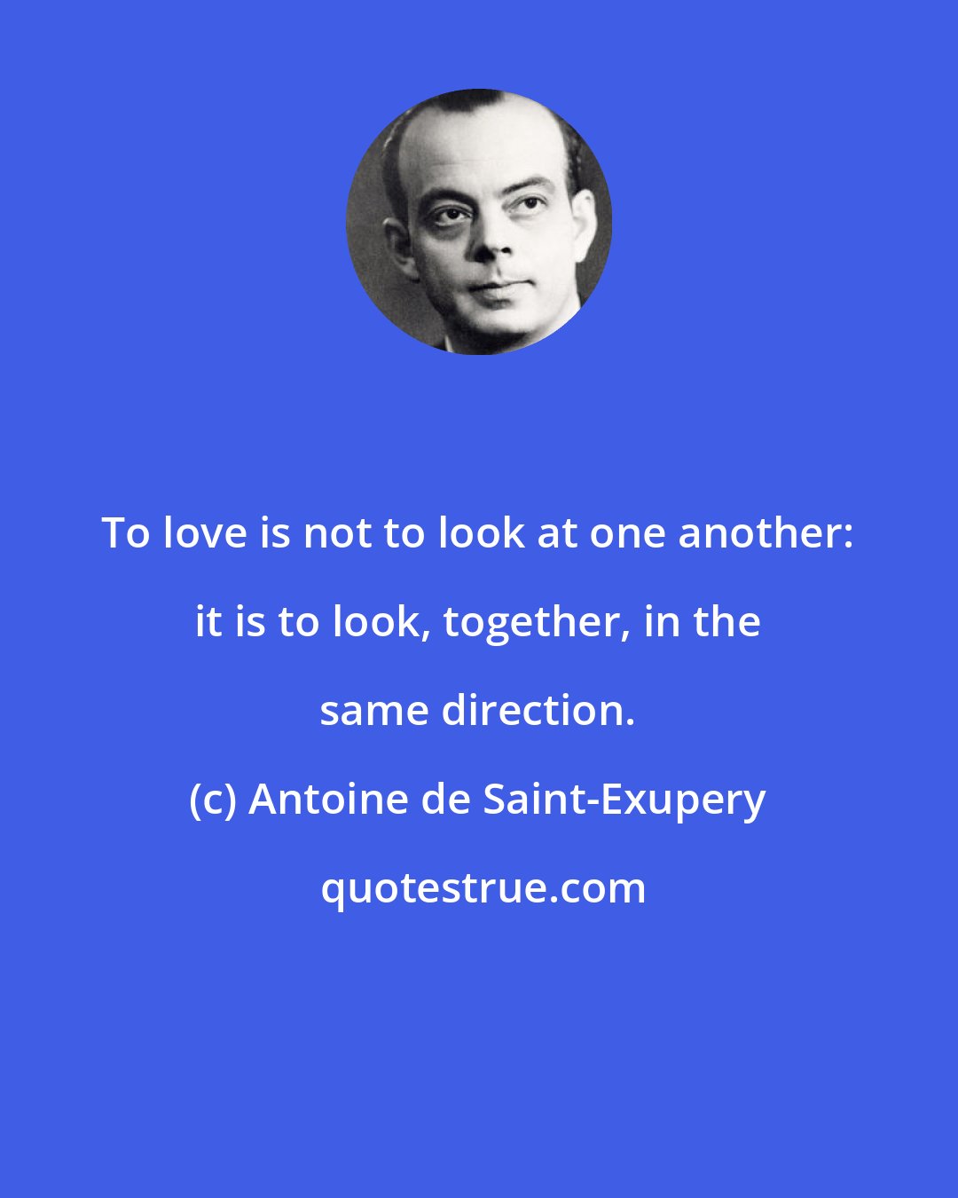 Antoine de Saint-Exupery: To love is not to look at one another: it is to look, together, in the same direction.