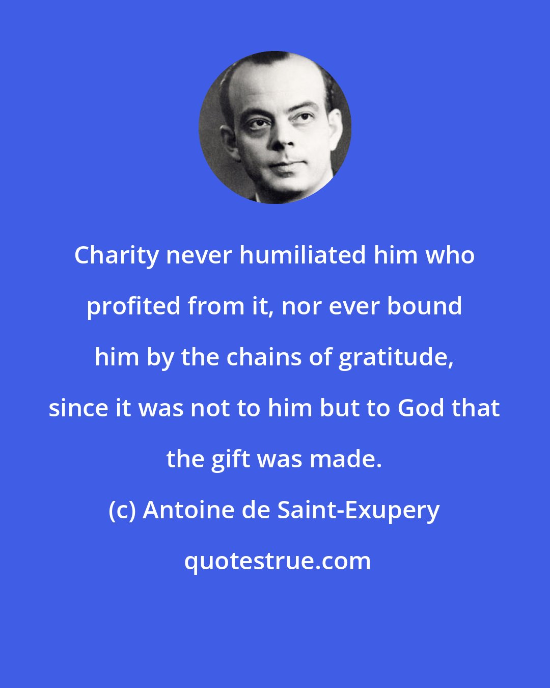 Antoine de Saint-Exupery: Charity never humiliated him who profited from it, nor ever bound him by the chains of gratitude, since it was not to him but to God that the gift was made.