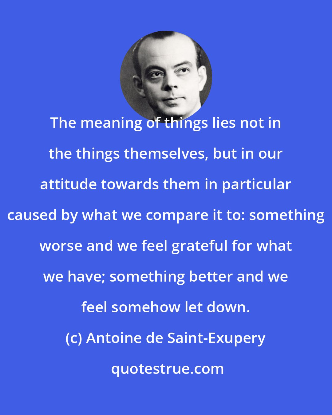 Antoine de Saint-Exupery: The meaning of things lies not in the things themselves, but in our attitude towards them in particular caused by what we compare it to: something worse and we feel grateful for what we have; something better and we feel somehow let down.