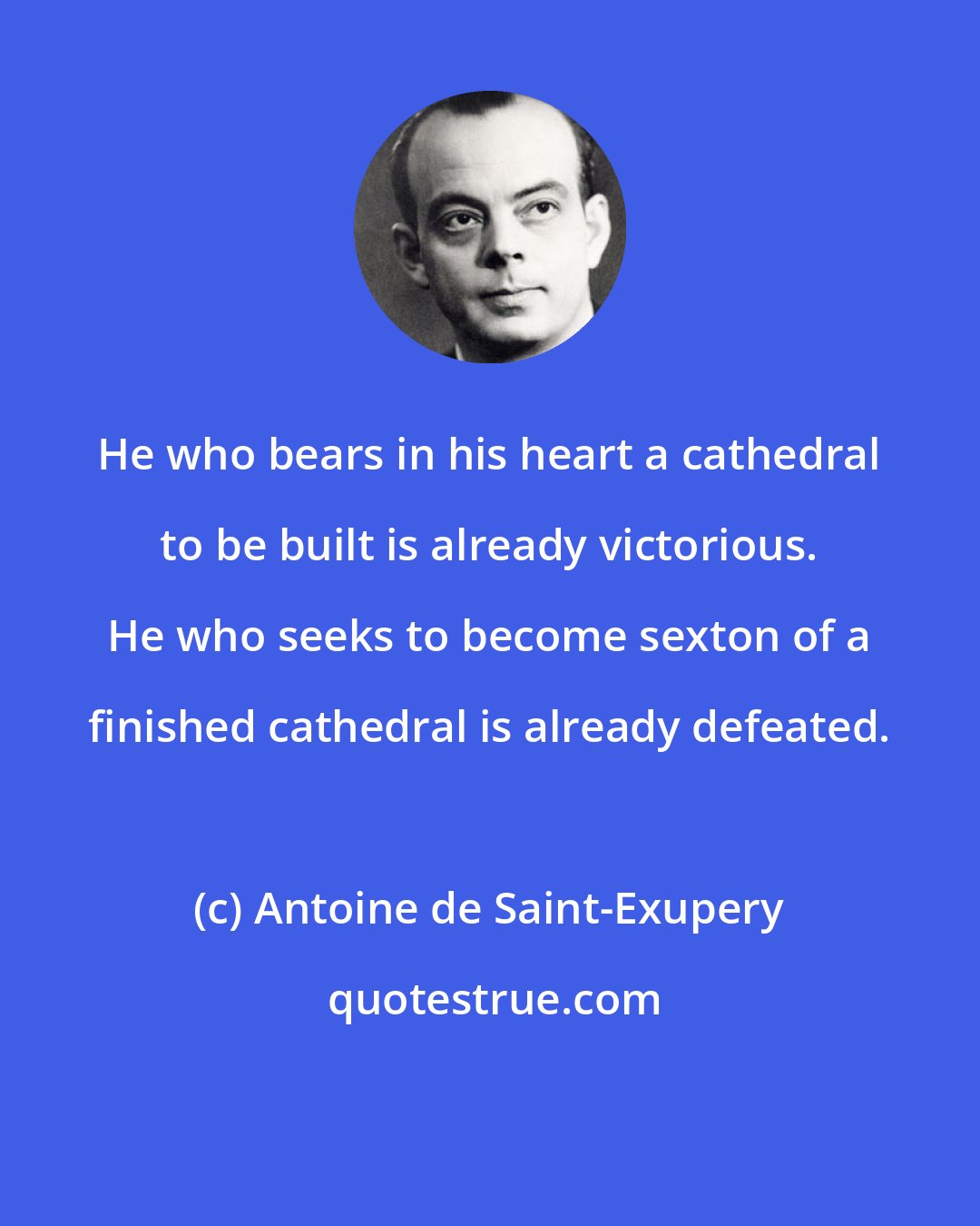 Antoine de Saint-Exupery: He who bears in his heart a cathedral to be built is already victorious. He who seeks to become sexton of a finished cathedral is already defeated.