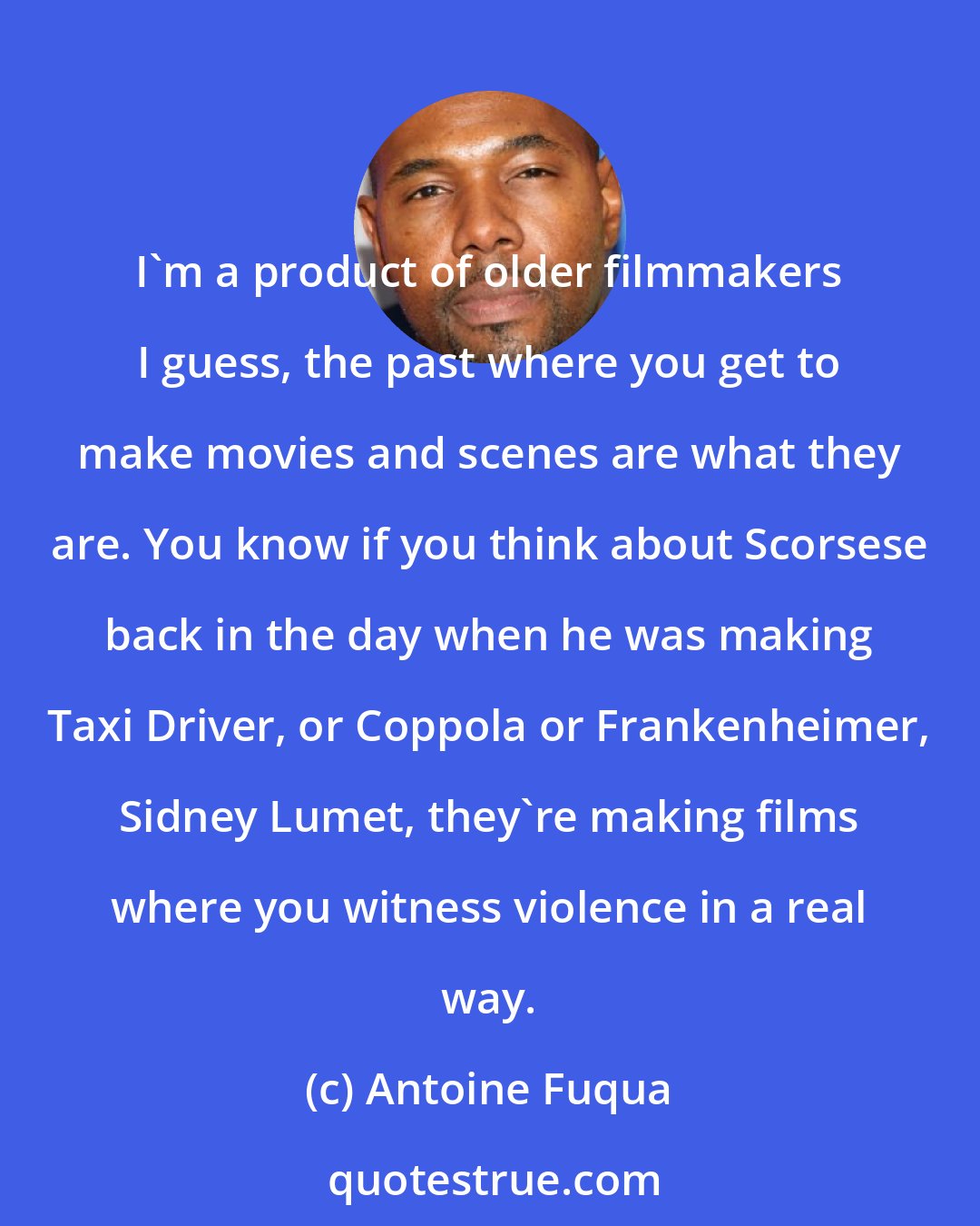 Antoine Fuqua: I'm a product of older filmmakers I guess, the past where you get to make movies and scenes are what they are. You know if you think about Scorsese back in the day when he was making Taxi Driver, or Coppola or Frankenheimer, Sidney Lumet, they're making films where you witness violence in a real way.