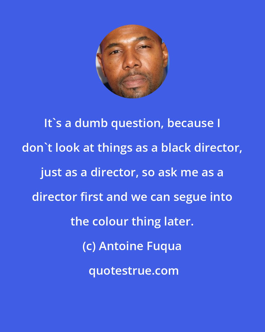 Antoine Fuqua: It's a dumb question, because I don't look at things as a black director, just as a director, so ask me as a director first and we can segue into the colour thing later.