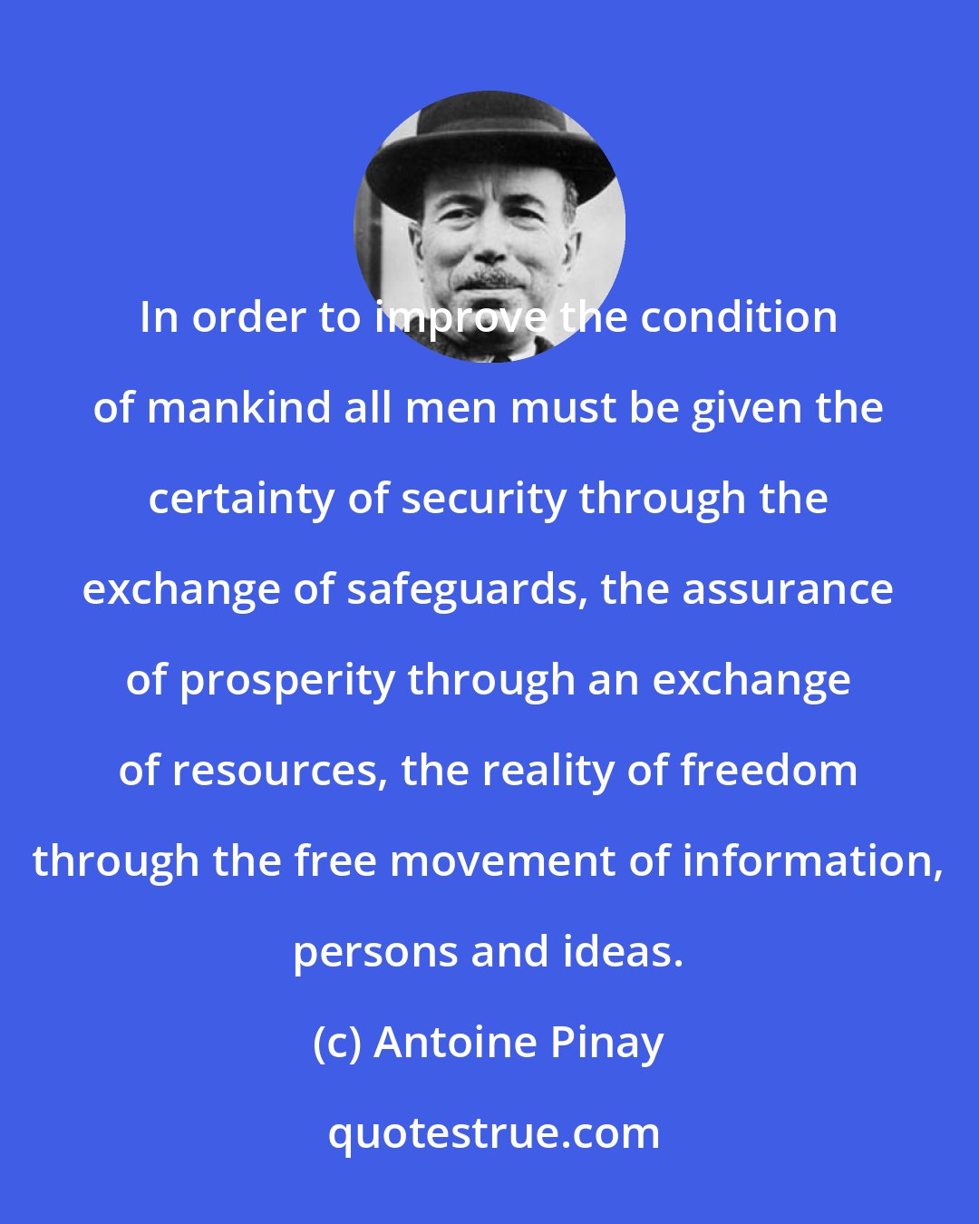 Antoine Pinay: In order to improve the condition of mankind all men must be given the certainty of security through the exchange of safeguards, the assurance of prosperity through an exchange of resources, the reality of freedom through the free movement of information, persons and ideas.