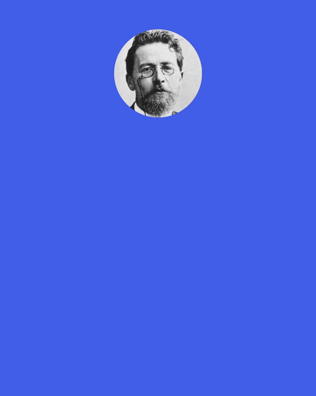 Anton Chekhov: Art, especially the stage, is an area where it is impossible to walk without stumbling. There are in store for you many unsuccessful days and whole unsuccessful seasons: there will be great misunderstandings and deep disappointments… you must be prepared for all this, expect it and nevertheless, stubbornly, fanatically follow your own way.