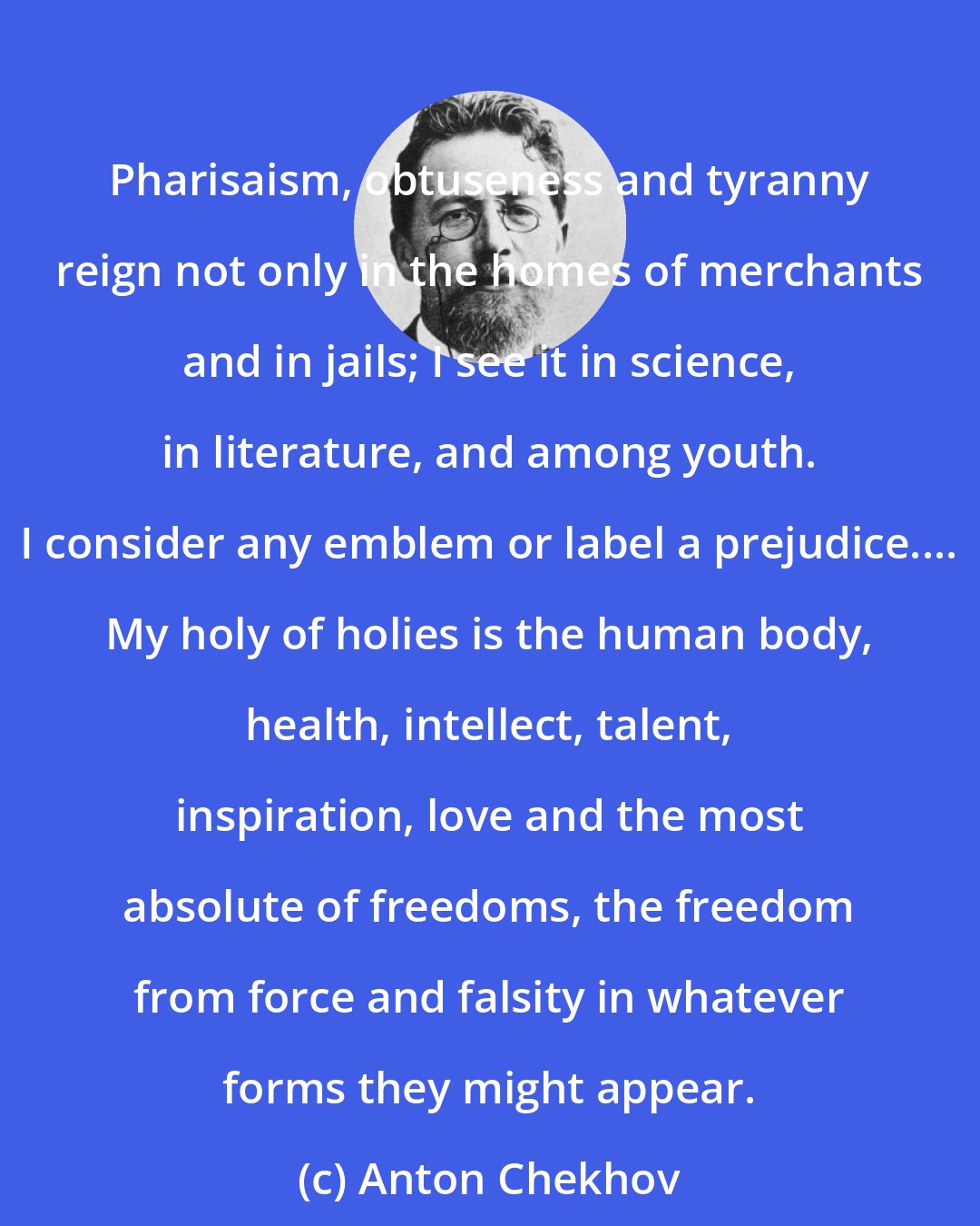 Anton Chekhov: Pharisaism, obtuseness and tyranny reign not only in the homes of merchants and in jails; I see it in science, in literature, and among youth. I consider any emblem or label a prejudice.... My holy of holies is the human body, health, intellect, talent, inspiration, love and the most absolute of freedoms, the freedom from force and falsity in whatever forms they might appear.