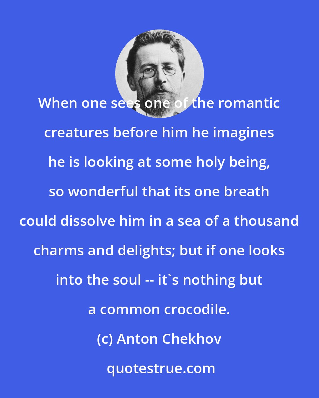 Anton Chekhov: When one sees one of the romantic creatures before him he imagines he is looking at some holy being, so wonderful that its one breath could dissolve him in a sea of a thousand charms and delights; but if one looks into the soul -- it's nothing but a common crocodile.