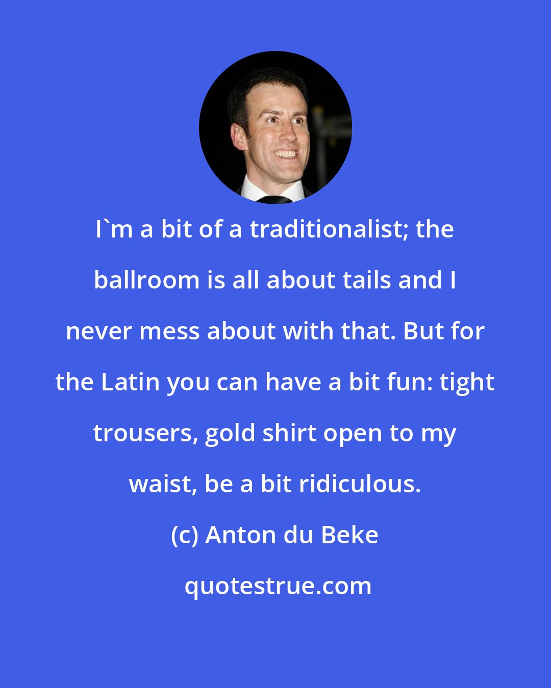 Anton du Beke: I'm a bit of a traditionalist; the ballroom is all about tails and I never mess about with that. But for the Latin you can have a bit fun: tight trousers, gold shirt open to my waist, be a bit ridiculous.