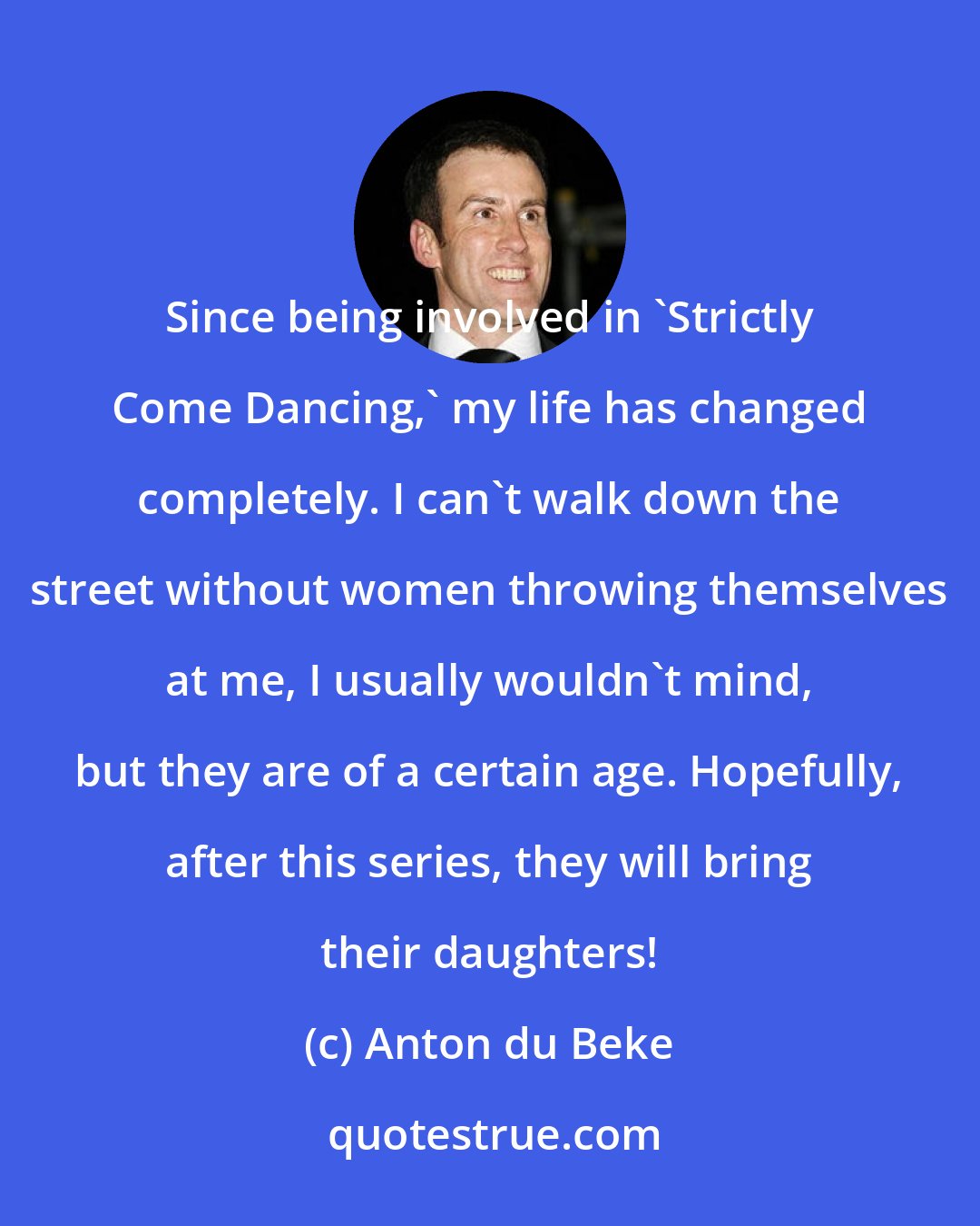 Anton du Beke: Since being involved in 'Strictly Come Dancing,' my life has changed completely. I can't walk down the street without women throwing themselves at me, I usually wouldn't mind, but they are of a certain age. Hopefully, after this series, they will bring their daughters!