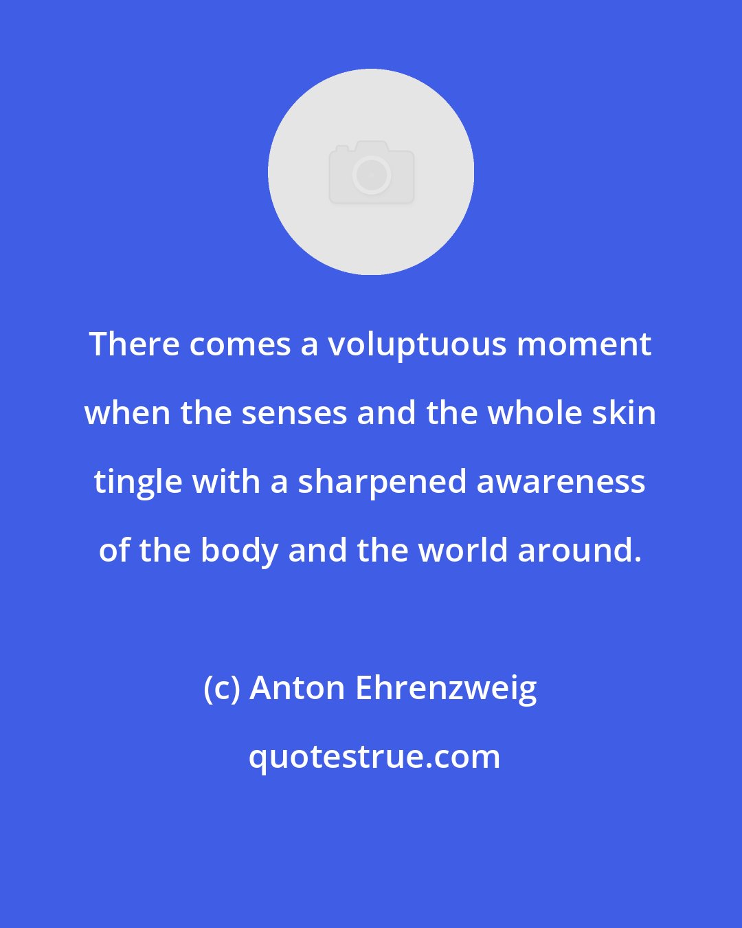 Anton Ehrenzweig: There comes a voluptuous moment when the senses and the whole skin tingle with a sharpened awareness of the body and the world around.