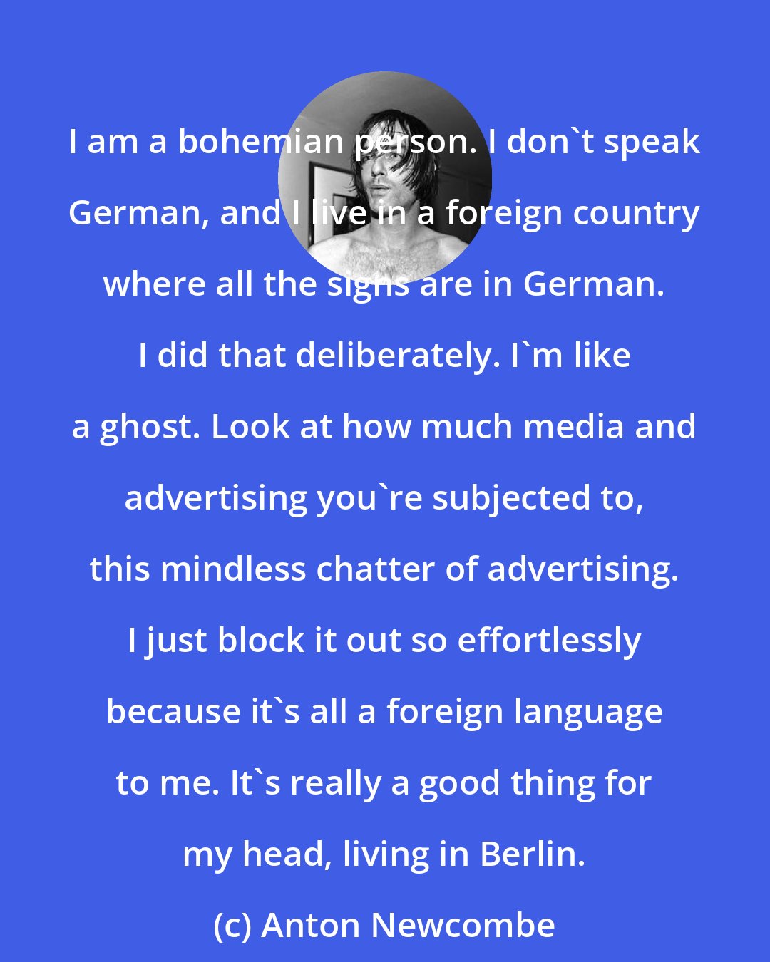 Anton Newcombe: I am a bohemian person. I don't speak German, and I live in a foreign country where all the signs are in German. I did that deliberately. I'm like a ghost. Look at how much media and advertising you're subjected to, this mindless chatter of advertising. I just block it out so effortlessly because it's all a foreign language to me. It's really a good thing for my head, living in Berlin.