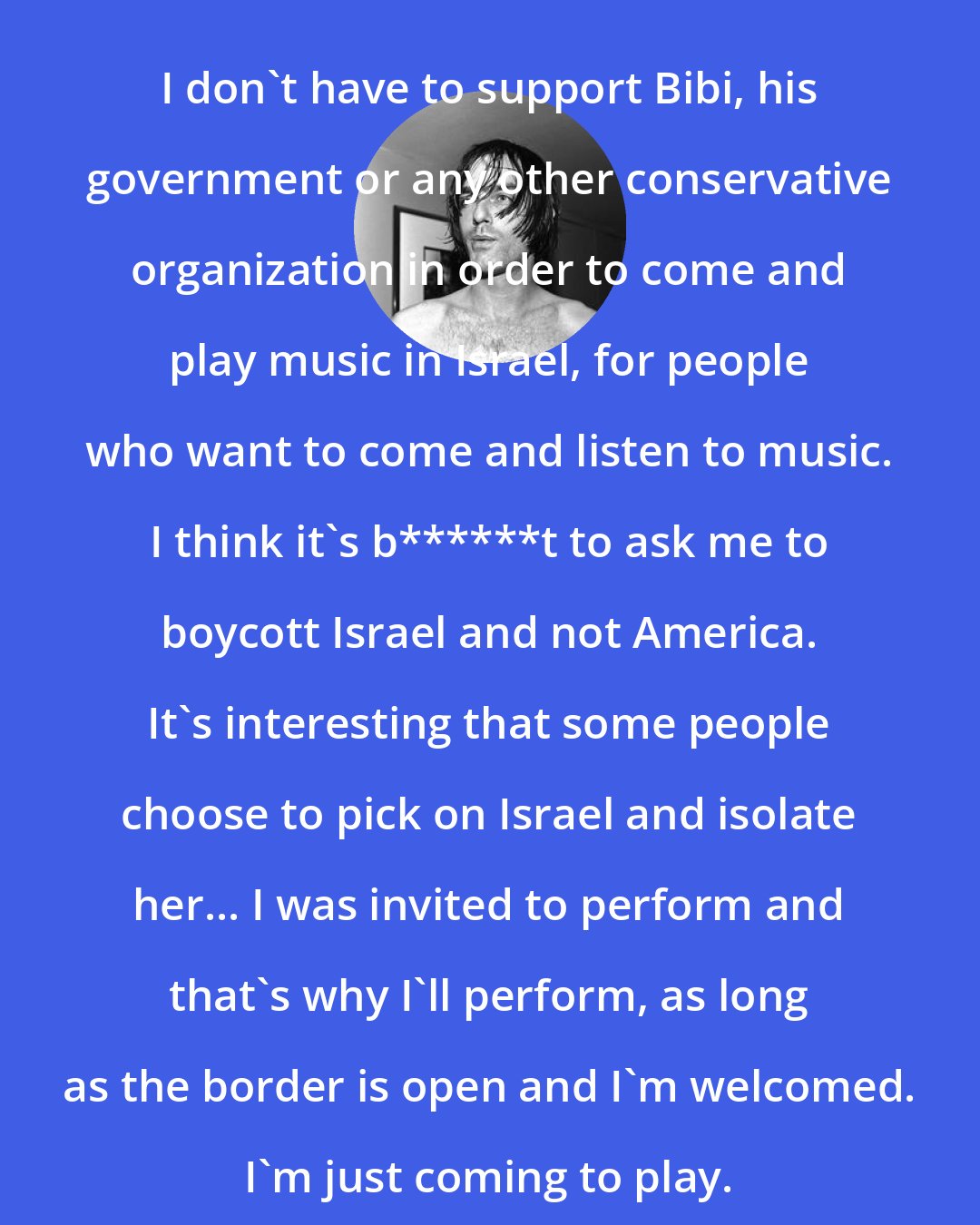 Anton Newcombe: I don't have to support Bibi, his government or any other conservative organization in order to come and play music in Israel, for people who want to come and listen to music. I think it's b******t to ask me to boycott Israel and not America. It's interesting that some people choose to pick on Israel and isolate her... I was invited to perform and that's why I'll perform, as long as the border is open and I'm welcomed. I'm just coming to play.