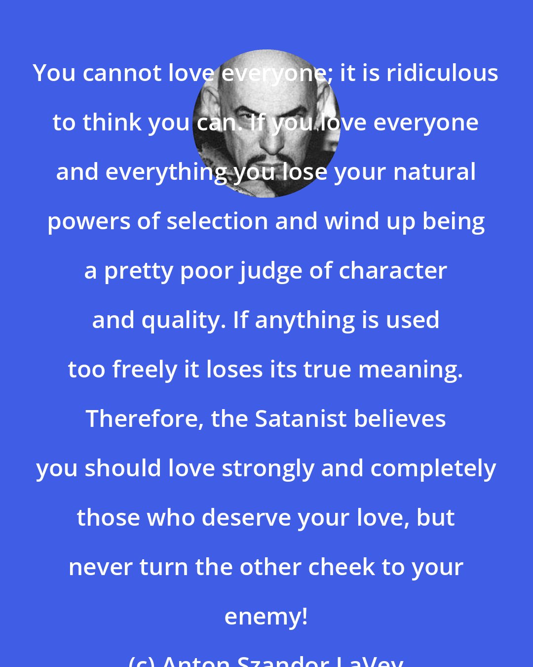 Anton Szandor LaVey: You cannot love everyone; it is ridiculous to think you can. If you love everyone and everything you lose your natural powers of selection and wind up being a pretty poor judge of character and quality. If anything is used too freely it loses its true meaning. Therefore, the Satanist believes you should love strongly and completely those who deserve your love, but never turn the other cheek to your enemy!