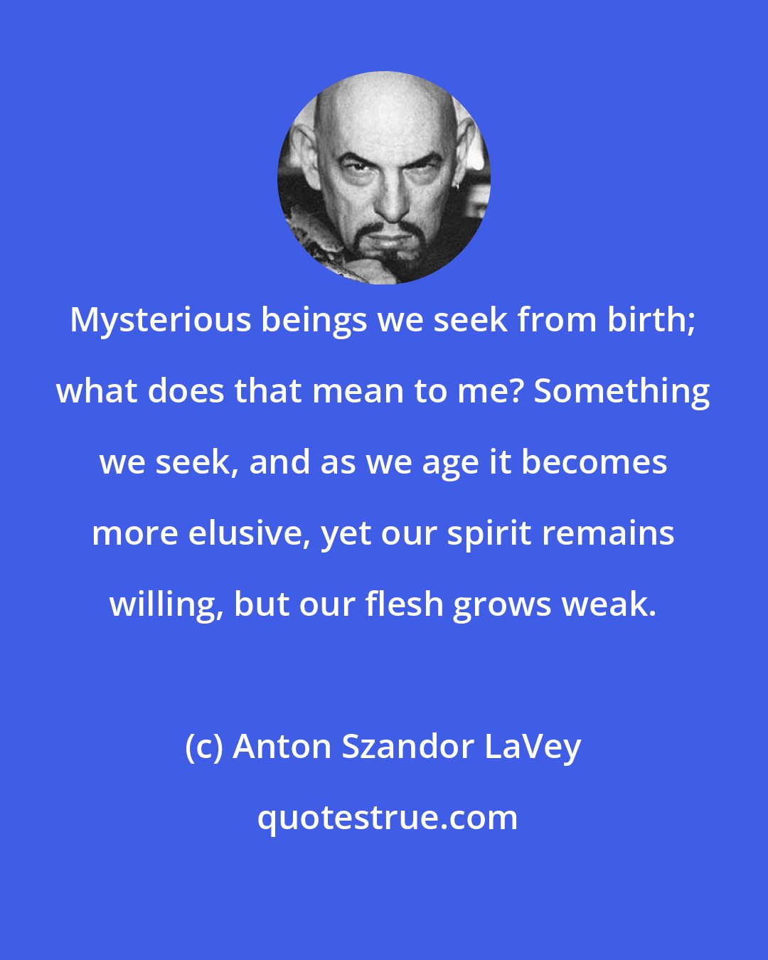 Anton Szandor LaVey: Mysterious beings we seek from birth; what does that mean to me? Something we seek, and as we age it becomes more elusive, yet our spirit remains willing, but our flesh grows weak.