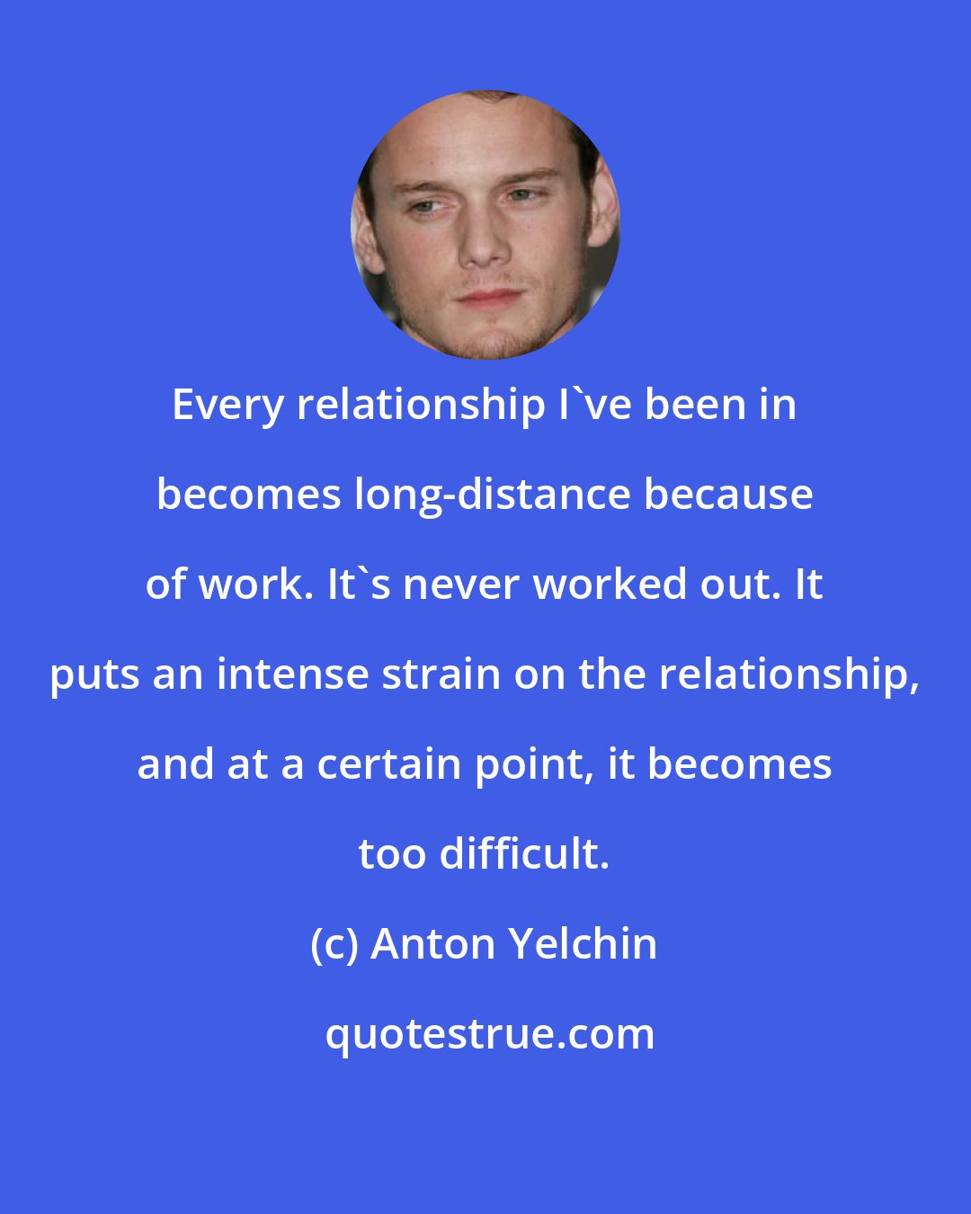 Anton Yelchin: Every relationship I've been in becomes long-distance because of work. It's never worked out. It puts an intense strain on the relationship, and at a certain point, it becomes too difficult.