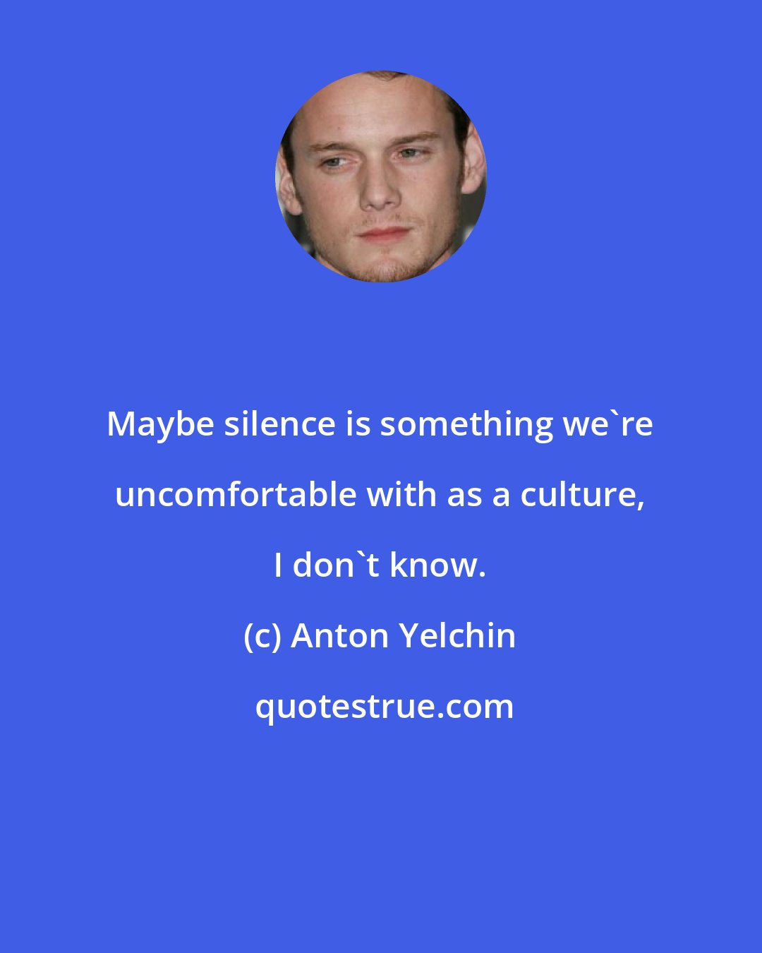 Anton Yelchin: Maybe silence is something we're uncomfortable with as a culture, I don't know.