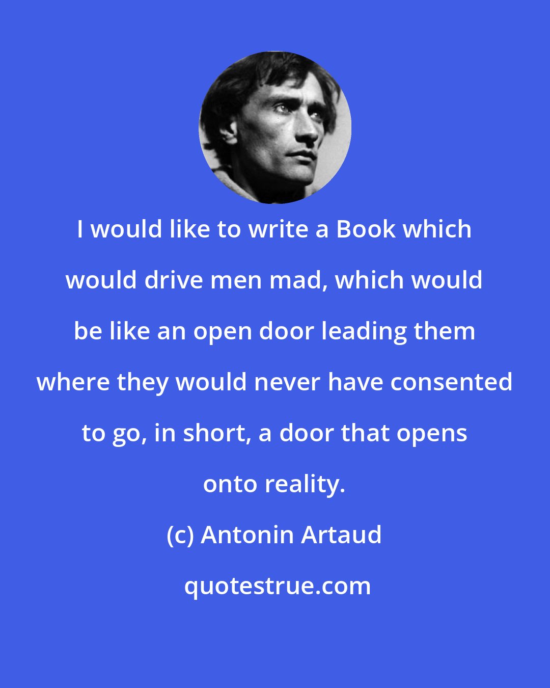 Antonin Artaud: I would like to write a Book which would drive men mad, which would be like an open door leading them where they would never have consented to go, in short, a door that opens onto reality.