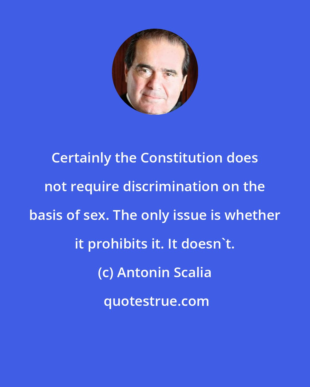 Antonin Scalia: Certainly the Constitution does not require discrimination on the basis of sex. The only issue is whether it prohibits it. It doesn't.