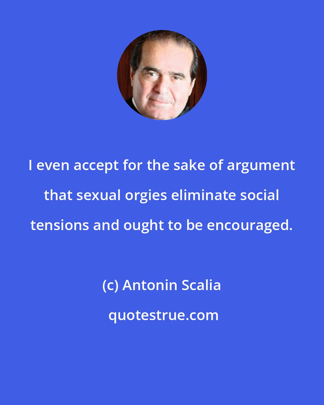Antonin Scalia: I even accept for the sake of argument that sexual orgies eliminate social tensions and ought to be encouraged.