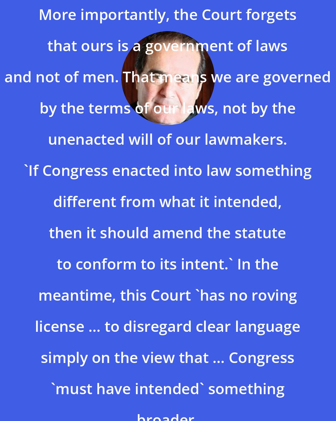 Antonin Scalia: More importantly, the Court forgets that ours is a government of laws and not of men. That means we are governed by the terms of our laws, not by the unenacted will of our lawmakers. 'If Congress enacted into law something different from what it intended, then it should amend the statute to conform to its intent.' In the meantime, this Court 'has no roving license ... to disregard clear language simply on the view that ... Congress 'must have intended' something broader.
