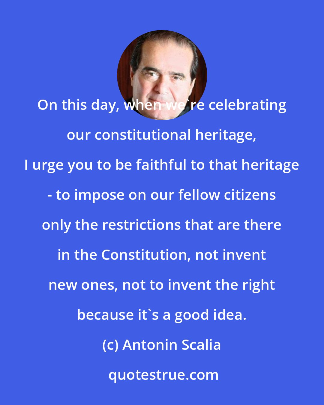Antonin Scalia: On this day, when we're celebrating our constitutional heritage, I urge you to be faithful to that heritage - to impose on our fellow citizens only the restrictions that are there in the Constitution, not invent new ones, not to invent the right because it's a good idea.