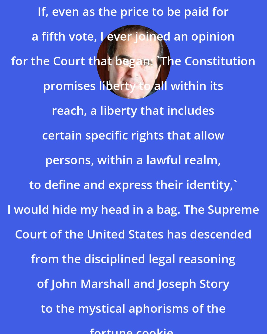 Antonin Scalia: If, even as the price to be paid for a fifth vote, I ever joined an opinion for the Court that began: 'The Constitution promises liberty to all within its reach, a liberty that includes certain specific rights that allow persons, within a lawful realm, to define and express their identity,' I would hide my head in a bag. The Supreme Court of the United States has descended from the disciplined legal reasoning of John Marshall and Joseph Story to the mystical aphorisms of the fortune cookie.
