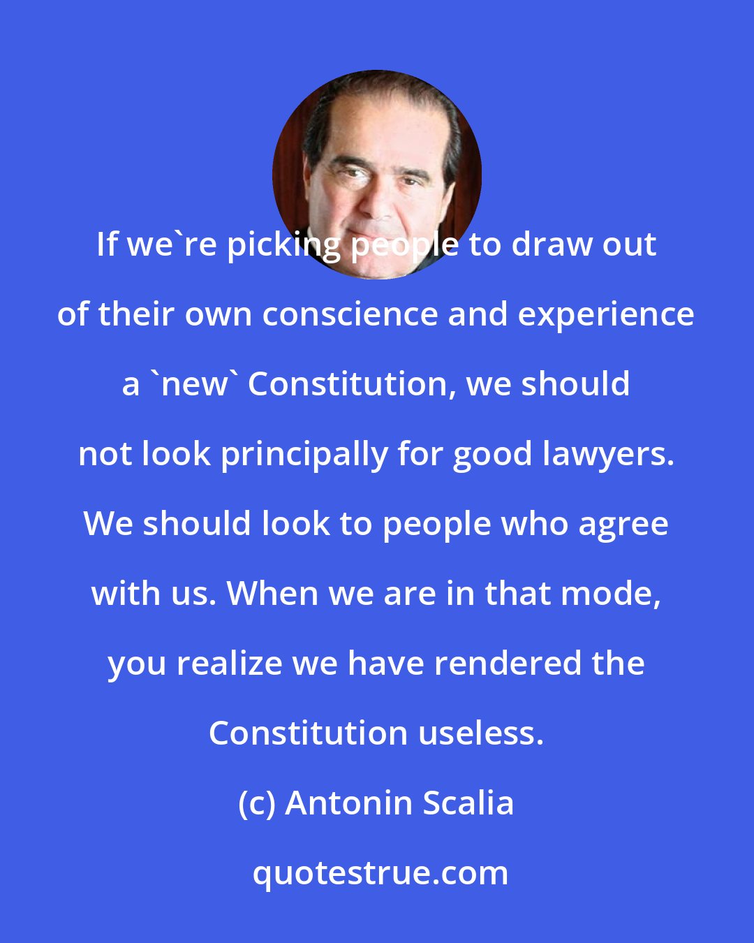 Antonin Scalia: If we're picking people to draw out of their own conscience and experience a 'new' Constitution, we should not look principally for good lawyers. We should look to people who agree with us. When we are in that mode, you realize we have rendered the Constitution useless.