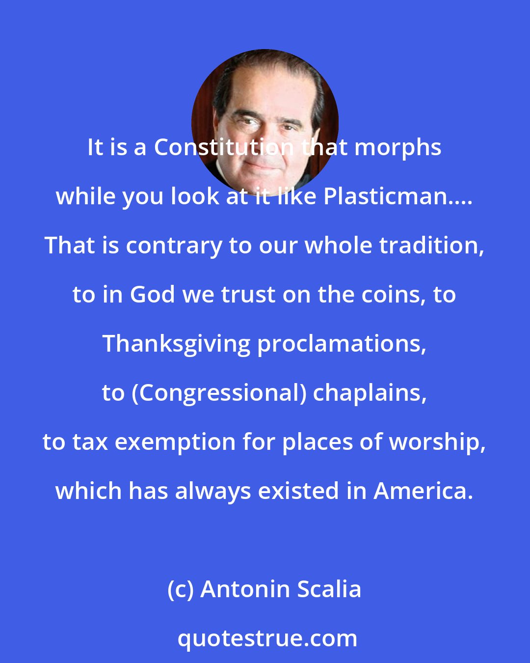 Antonin Scalia: It is a Constitution that morphs while you look at it like Plasticman.... That is contrary to our whole tradition, to in God we trust on the coins, to Thanksgiving proclamations, to (Congressional) chaplains, to tax exemption for places of worship, which has always existed in America.
