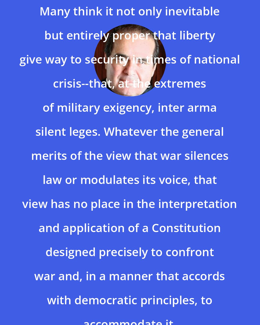 Antonin Scalia: Many think it not only inevitable but entirely proper that liberty give way to security in times of national crisis--that, at the extremes of military exigency, inter arma silent leges. Whatever the general merits of the view that war silences law or modulates its voice, that view has no place in the interpretation and application of a Constitution designed precisely to confront war and, in a manner that accords with democratic principles, to accommodate it.