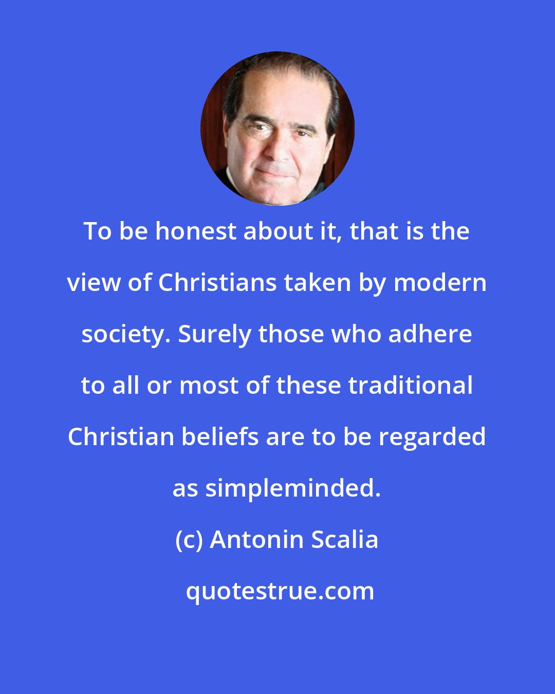 Antonin Scalia: To be honest about it, that is the view of Christians taken by modern society. Surely those who adhere to all or most of these traditional Christian beliefs are to be regarded as simpleminded.