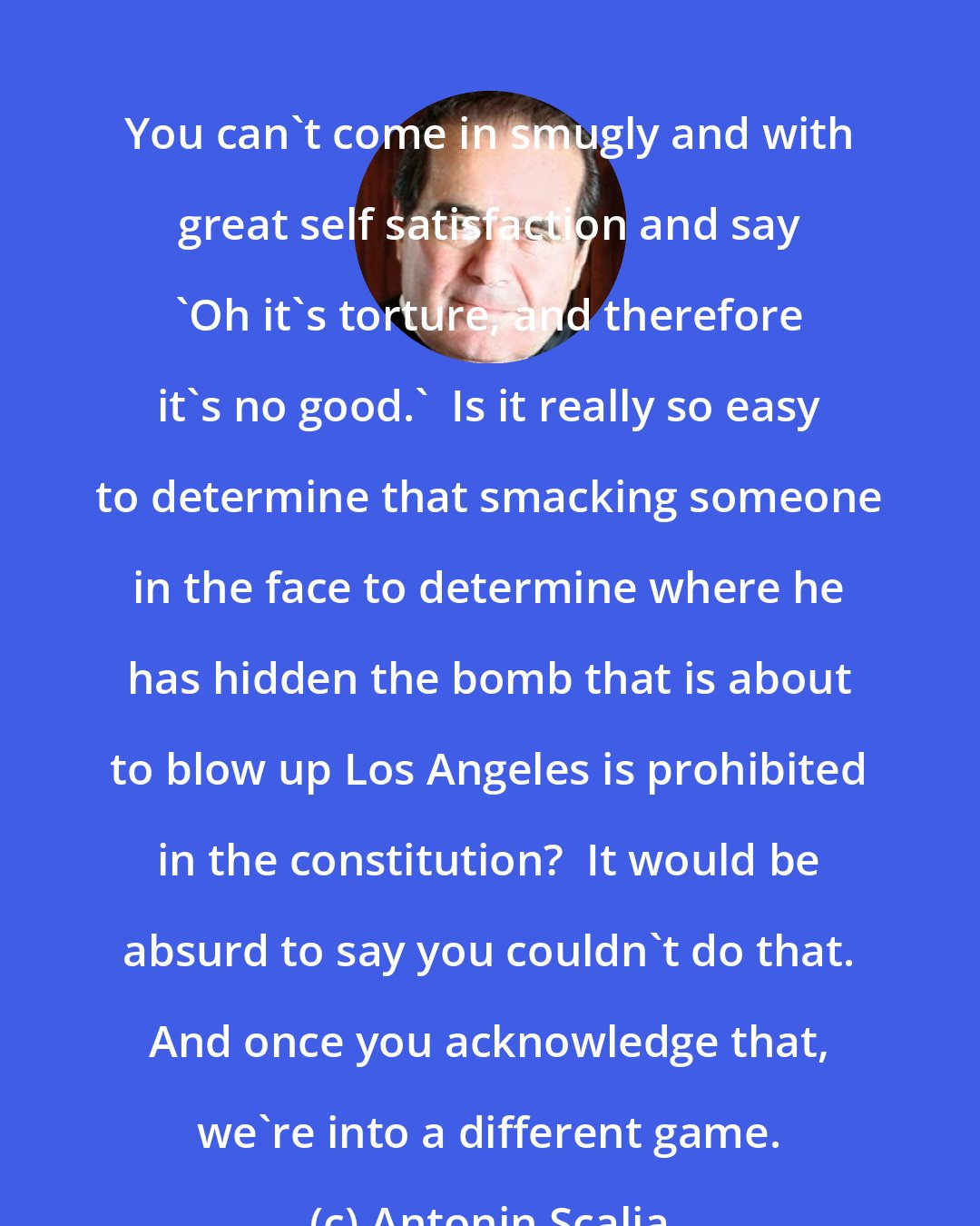 Antonin Scalia: You can't come in smugly and with great self satisfaction and say 'Oh it's torture, and therefore it's no good.'  Is it really so easy to determine that smacking someone in the face to determine where he has hidden the bomb that is about to blow up Los Angeles is prohibited in the constitution?  It would be absurd to say you couldn't do that. And once you acknowledge that, we're into a different game.