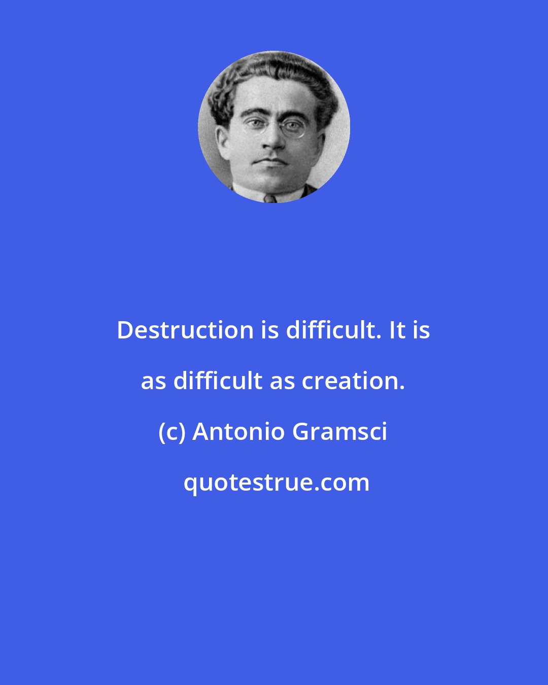 Antonio Gramsci: Destruction is difficult. It is as difficult as creation.