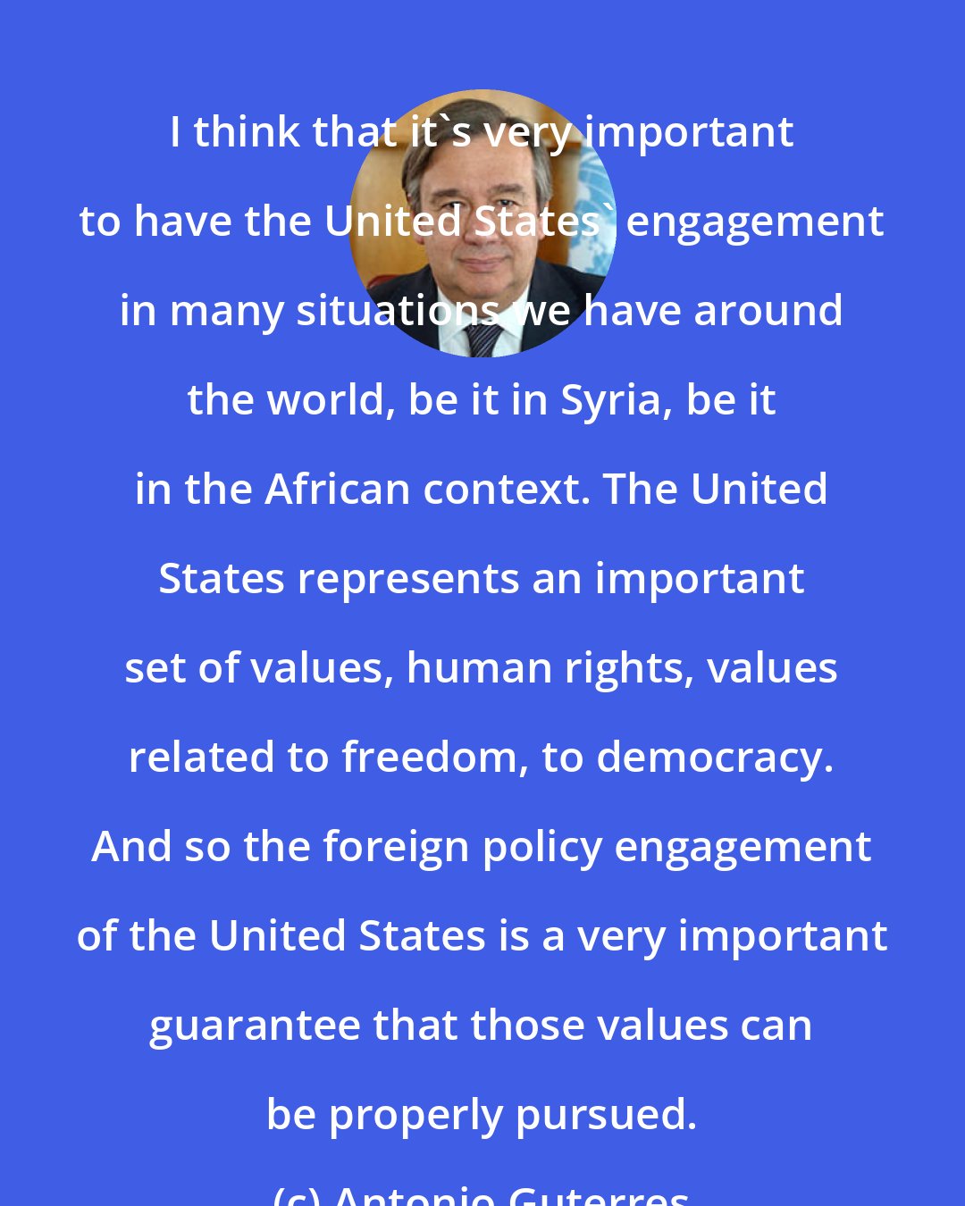 Antonio Guterres: I think that it's very important to have the United States' engagement in many situations we have around the world, be it in Syria, be it in the African context. The United States represents an important set of values, human rights, values related to freedom, to democracy. And so the foreign policy engagement of the United States is a very important guarantee that those values can be properly pursued.