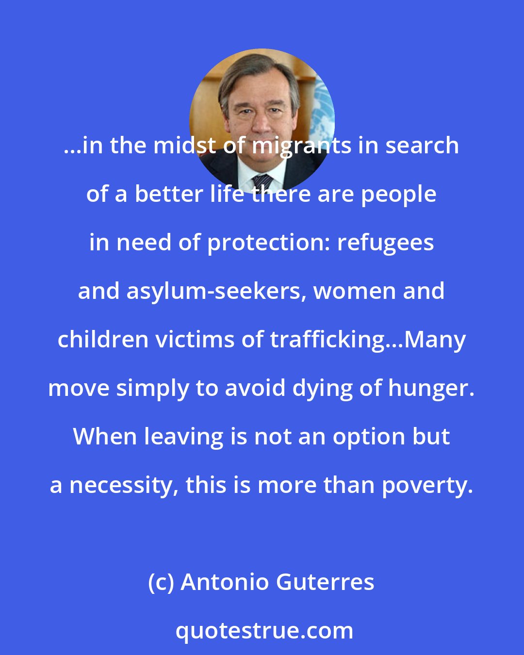 Antonio Guterres: ...in the midst of migrants in search of a better life there are people in need of protection: refugees and asylum-seekers, women and children victims of trafficking...Many move simply to avoid dying of hunger. When leaving is not an option but a necessity, this is more than poverty.