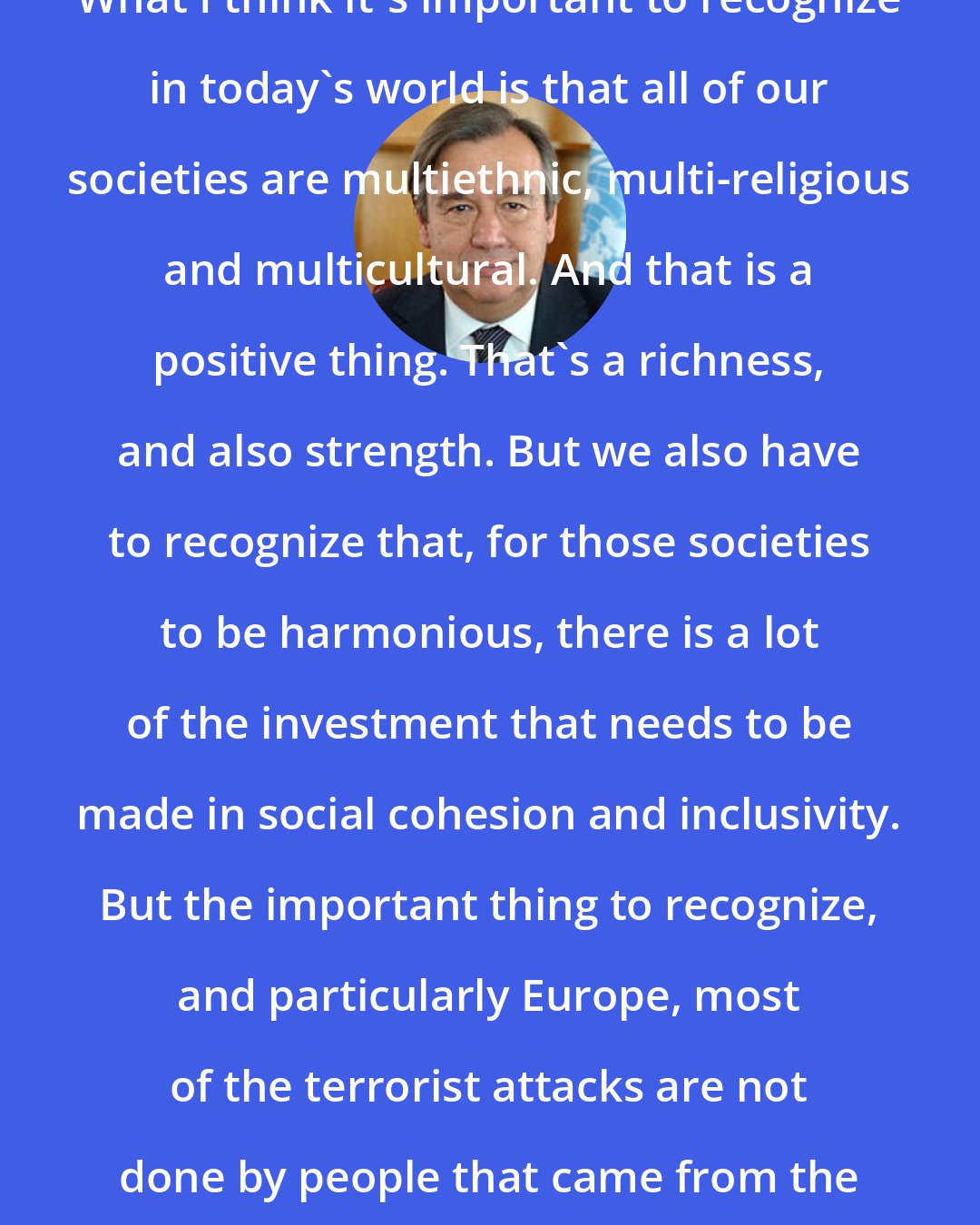 Antonio Guterres: What I think it's important to recognize in today's world is that all of our societies are multiethnic, multi-religious and multicultural. And that is a positive thing. That's a richness, and also strength. But we also have to recognize that, for those societies to be harmonious, there is a lot of the investment that needs to be made in social cohesion and inclusivity. But the important thing to recognize, and particularly Europe, most of the terrorist attacks are not done by people that came from the outside. They are homegrown.