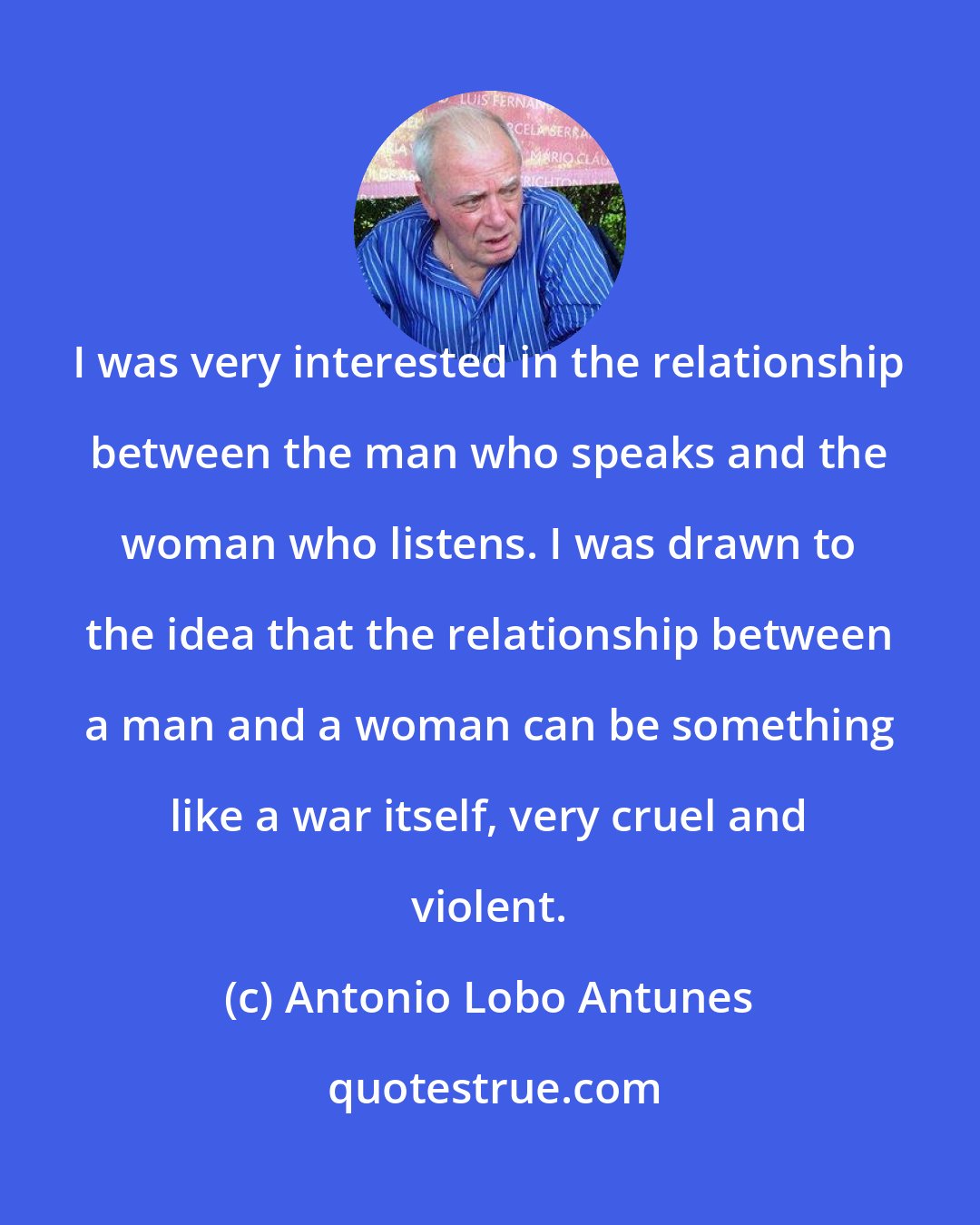 Antonio Lobo Antunes: I was very interested in the relationship between the man who speaks and the woman who listens. I was drawn to the idea that the relationship between a man and a woman can be something like a war itself, very cruel and violent.
