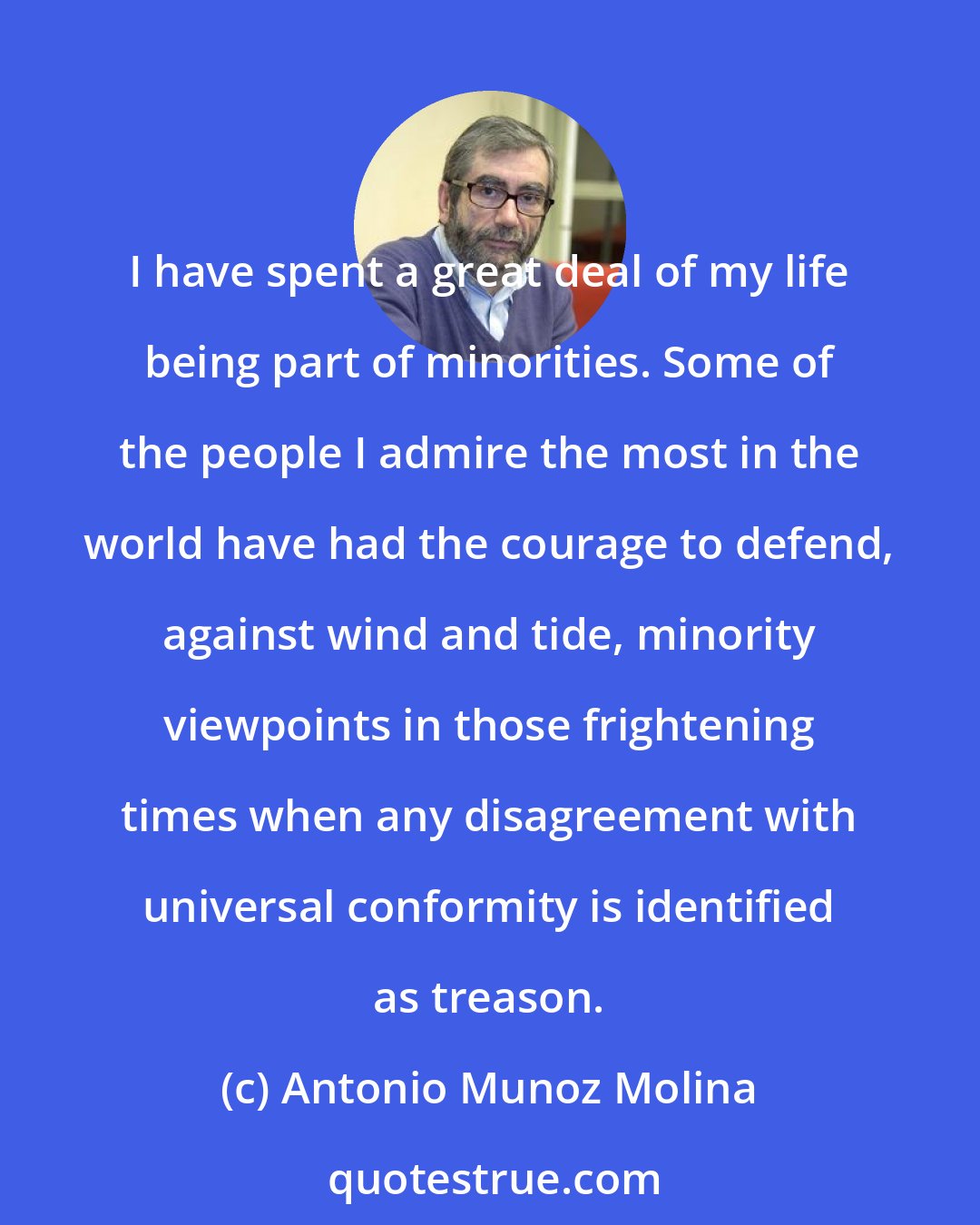 Antonio Munoz Molina: I have spent a great deal of my life being part of minorities. Some of the people I admire the most in the world have had the courage to defend, against wind and tide, minority viewpoints in those frightening times when any disagreement with universal conformity is identified as treason.
