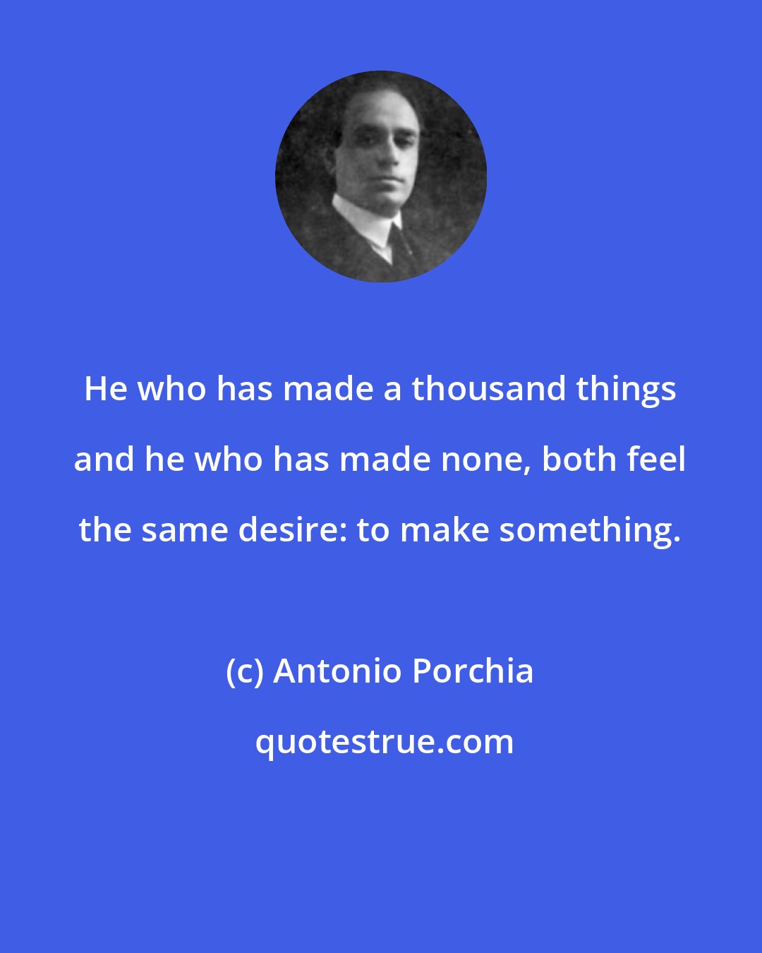 Antonio Porchia: He who has made a thousand things and he who has made none, both feel the same desire: to make something.