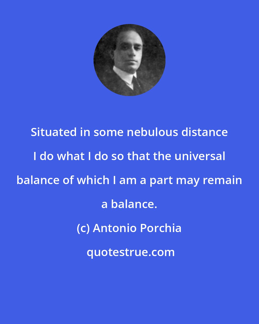Antonio Porchia: Situated in some nebulous distance I do what I do so that the universal balance of which I am a part may remain a balance.