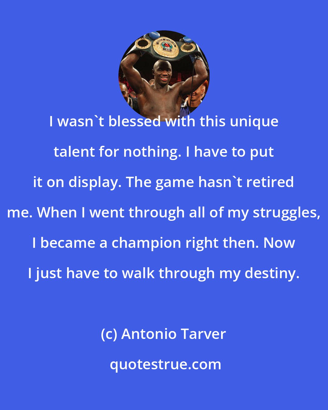 Antonio Tarver: I wasn't blessed with this unique talent for nothing. I have to put it on display. The game hasn't retired me. When I went through all of my struggles, I became a champion right then. Now I just have to walk through my destiny.