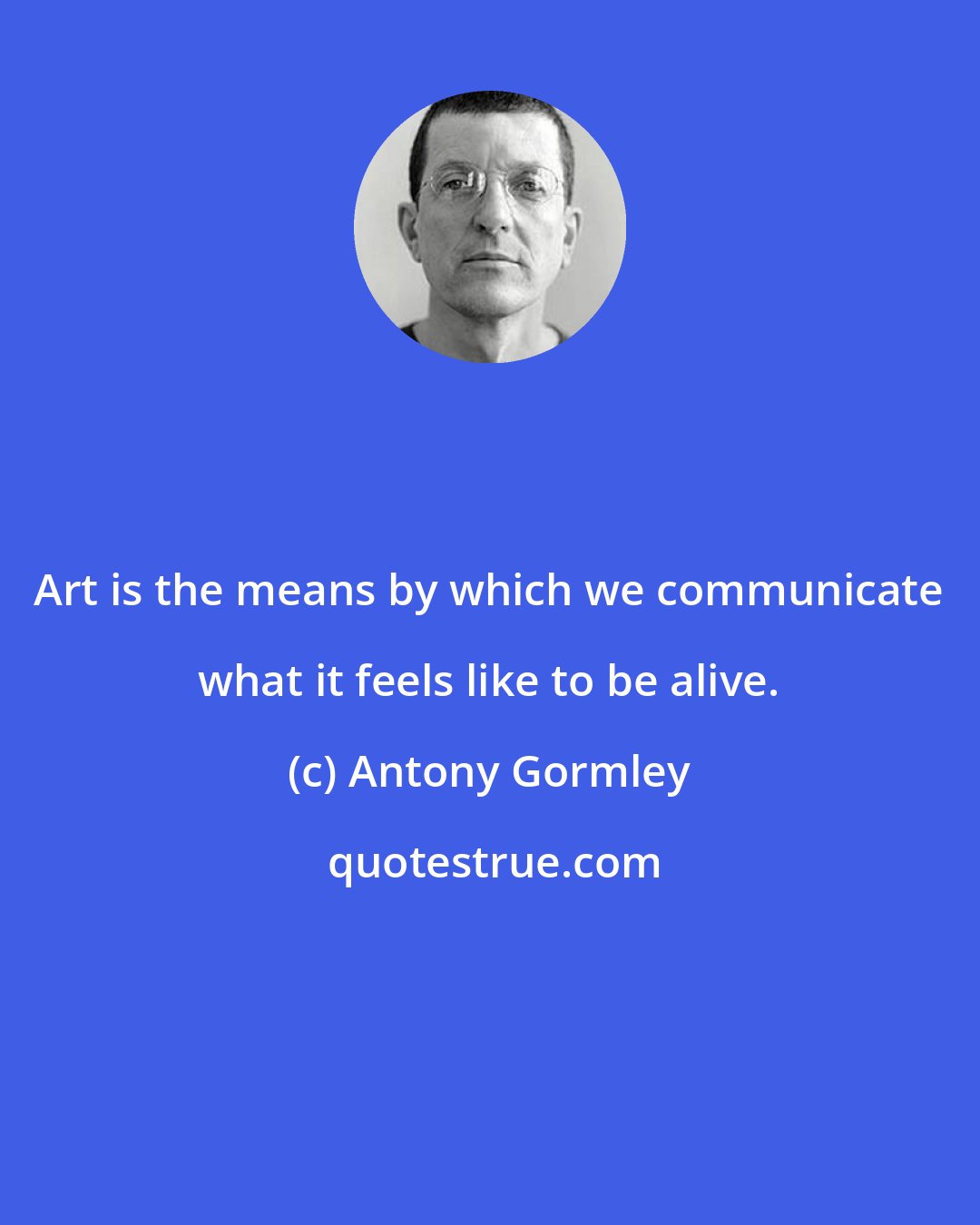 Antony Gormley: Art is the means by which we communicate what it feels like to be alive.