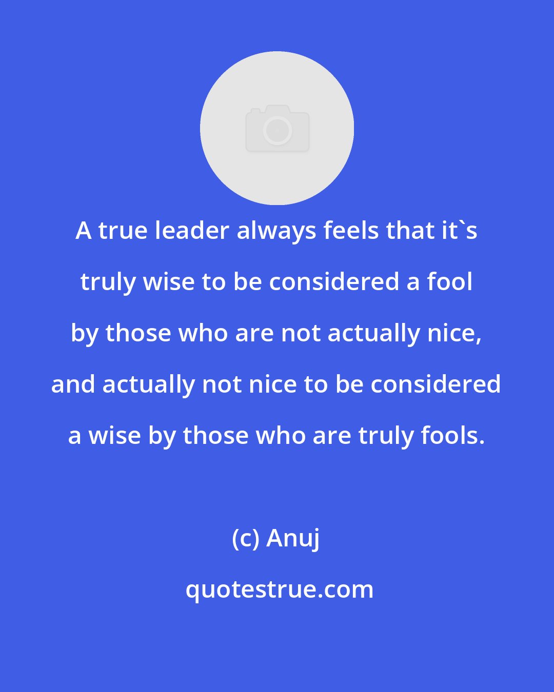 Anuj: A true leader always feels that it's truly wise to be considered a fool by those who are not actually nice, and actually not nice to be considered a wise by those who are truly fools.