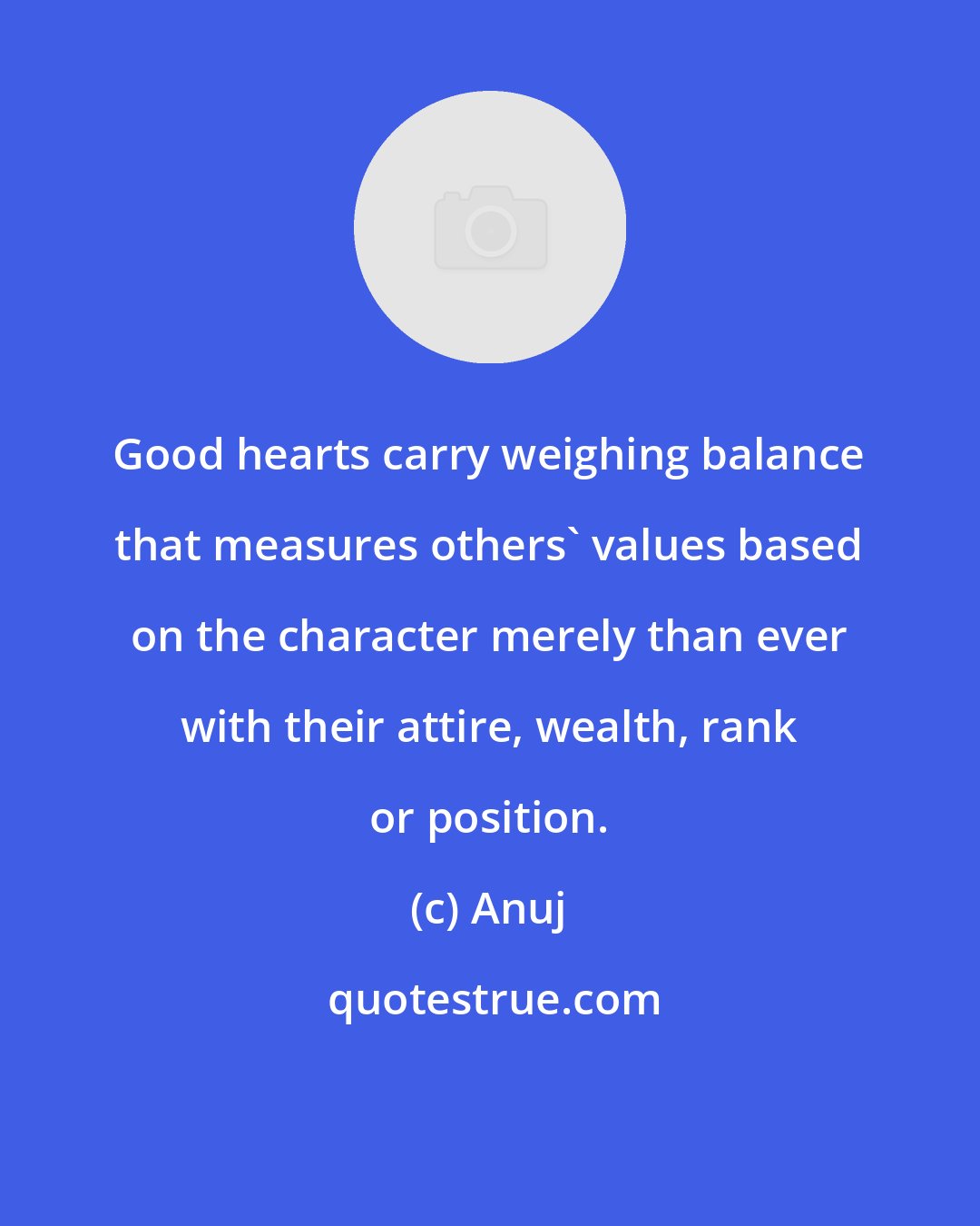 Anuj: Good hearts carry weighing balance that measures others' values based on the character merely than ever with their attire, wealth, rank or position.